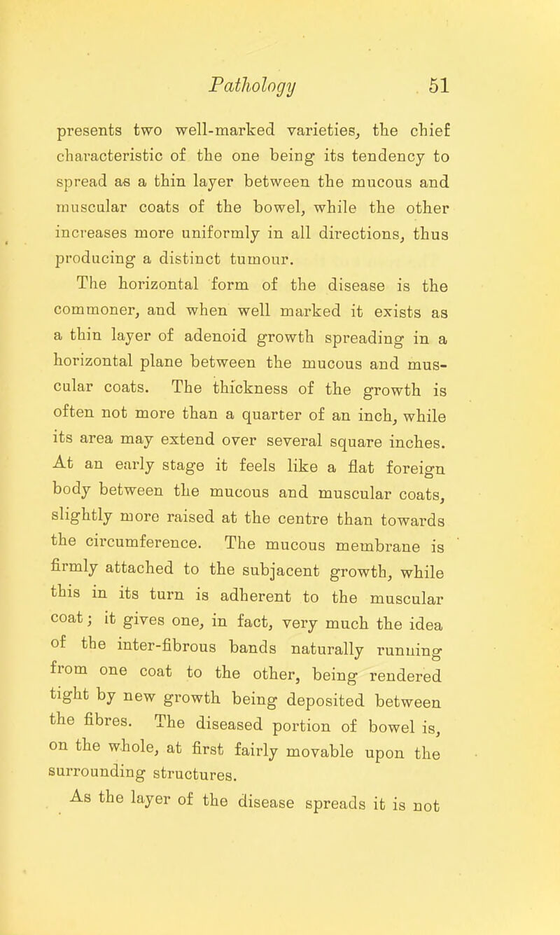 presents two well-marked varieties^ the chief characteristic of the one being its tendency to spread as a thin layer between the mucous and muscular coats of the bowel, while the other increases more uniformly in all directions, thus producing a distinct tumour. The horizontal form of the disease is the commoner, and when well marked it exists as a thin layer of adenoid growth spreading in a horizontal plane between the mucous and mus- cular coats. The thickness of the growth is often not more than a quarter of an inch, while its area may extend over several square inches. At an early stage it feels like a flat foreign body between the mucous and muscular coats, slightly more raised at the centre than towards the circumference. The mucous membrane is firmly attached to the subjacent growth, while this in its turn is adherent to the muscular coat; it gives one, in fact, very much the idea of the inter-fibrous bands naturally running from one coat to the other, being rendered tight by new growth being deposited between the fibres. The diseased portion of bowel is, on the w.hole, at first fairly movable upon the surrounding structures. As the layer of the disease spreads it is not