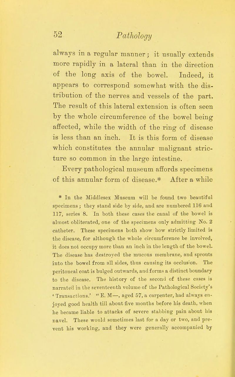 always in a regular manner; it usually extends more rapidly in a lateral than in the direction of the long axis of the bowel. Indeed, it appears to correspond somewhat with the dis- tribution of the nerves and vessels of the part. The result of this lateral extension is often seen by the whole circumference of the bowel being affected, while the width of the ring of disease is less than an inch. It is this form of disease which constitutes the annular malignant stric- ture so common in the large intestine. Every pathological museum affords specimens of this annular form of disease.* After a while * In the Middlesex Museum will be found two beautiful specimens; they stand side bj' side, and are numbered 116 and 117, series 8. In both these cases the canal of the bowel is almost obliterated, one of the specimens only admitting No. 2 catheter. These specimens both show how strictly limited is the disease, for although the whole circumference be involved, it does nob occupy more than an inch in the length of the bowel. The disease has destroyed the mucous membrane, and sprouts into the bowel from all sides, thus causing its occlusion. The peritoneal coat is bulged outwards, and forms a distinct boundary to the disease. The history of the second of these cases is narrated in the seventeenth volume of the Pathological Society's ' Transactions.'  E. M—, aged 57, a carpenter, had always en- joyed good health till about five months before his death, when he became liable to attacks of severe stabbing pain about his navel. These would sometimes last for a day or two, and pre- vent his working, and they were generally accompanied by