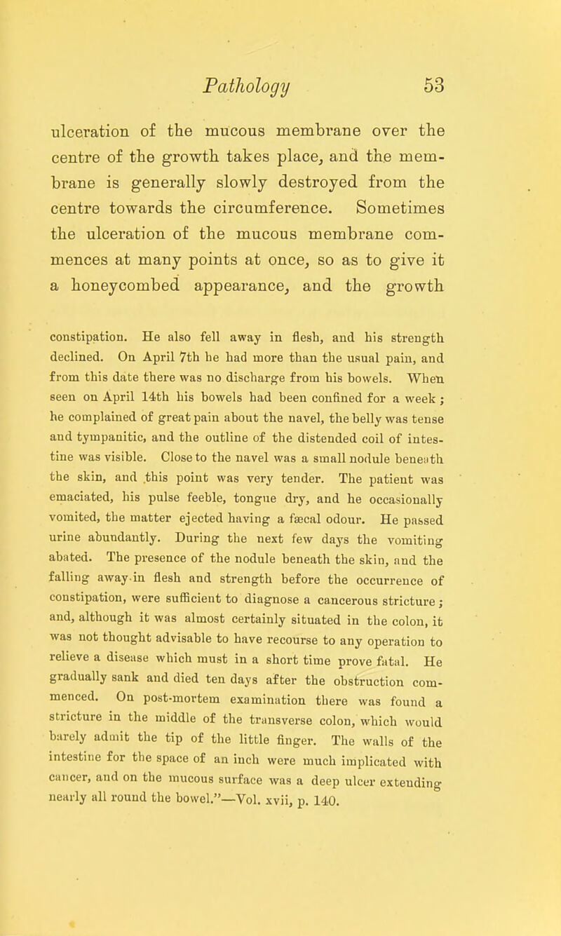 ulceration of the mucous membrane over the centre of the growth takes place, and the mem- brane is generally slowly destroyed from the centre towards the circumference. Sometimes the ulceration of the mucous membrane com- mences at many points at once, so as to give it a honeycombed appearance, and the growth constipation. He also fell away in flesh, and his strength declined. On April 7th he had more than the usual pain, and from this date there was no discharge from his howels. When, seen on April 14th his bowels had been confined for a week; he complained of great pain about the navel, the belly was tense and tympanitic, and the outline of the distended coil of intes- tine was visible. Close to the navel was a small nodule beneiith the skin, and this point was very tender. The patient was emaciated, his pulse feeble, tongue dry, and he occasionally vomited, the matter ejected having a faacal odour. He passed urine abundantly. During the next few days the vomiting abated. The presence of the nodule beneath the skin, and the falling away.in flesh and strength before the occurrence of constipation, were sufficient to diagnose a cancerous stricture; and, although it was almost certainly situated in the colon, it was not thought advisable to have recourse to any operation to relieve a disease which must in a short time prove fatal. He gradually sank and died ten days after the obstruction com- menced. On post-mortem examination there was found a stricture in the middle of the transverse colon, which would barely admit the tip of the little finger. The walls of the intestine for the space of an inch were much implicated with cancer, and on the mucous surface was a deep ulcer extending nearly all round the bowel.—Vol. xvii, p. 140.