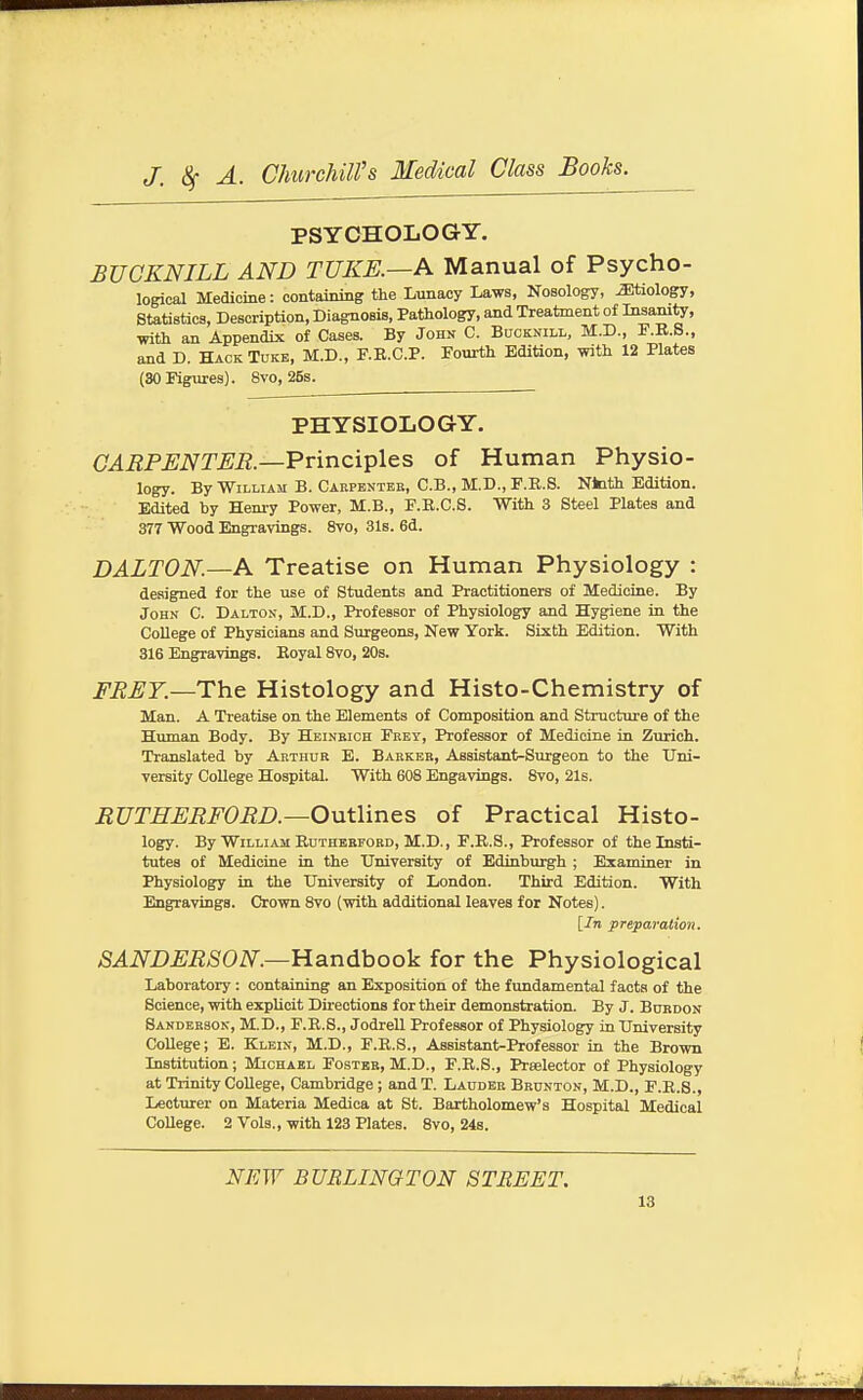 PSYCHOLOGY. BUGKNILL AND TTJKE.—K Manual of Psycho- logical MediciBe: containing the Lunacy Laws, Nosology, biology, Statistics, Description, Diagnosis, Pathology, and Treatment of Insanity, with an Appendix of Cases. By John C. Bocknill, M.D., F.K.S., and D. Hack Tukb, M.D., F.E.C.P. Fourth Edition, with 12 Plates (30 Figures). 8vo, 26s. PHYSIOLOGY. CARPENTER.—VxxncX^lQ.^ of Human Physio- logy. By William B. Cakpentek, C.B., M.D., F.R.8. Nfcith Edition. Edited by Hem-y Power, M.B., F.K.C.S. With 3 Steel Plates and 377 Wood Engravings. 8vo, 31s. 6d. DALTON.—Pi. Treatise on Human Physiology : designed for the use of Students and Practitioners of Medicine. By John C. Dalton, M.D., Professor of Physiology and Hygiene in the College of Physicians and Surgeons, New York. Sixth Edition. With 316 Engravings. Eoyal 8vo, 20s. FRET.—The Histology and Histo-Chemistry of Man. A Treatise on the Elements of Composition and Structure of the Human Body. By Heineich Feey, Professor of Medicine in Zurich. Translated by Arthur E. Babkeb, Assistant-Surgeon to the Uni- versity College Hospital. With 608 Engavings. 8vo, 21s. RUTHERFORD.—Outlines of Practical Histo- logy. By William BuTHEEFOED, M.D., F.R.S., Professor of the Insti- tutes of Medicine in the University of Edinburgh ; Examiner in Physiology in the University of London. Third Edition. With Engravings. Crown 8vo (with additional leaves for Notes). [In preparation. SANDERSON.—Handbook for the Physiological Laboratory : containing an Exposition of the fundamental facts of the Science, with explicit Directions for their demonstration. By J. Bordon Sanderson, M.D., F.E.S., Jodrell Professor of Physiology in University College; E. Klein, M.D., F.E.S., Assistant-Professor in the Brown Institution; Michael Foster, M.D., F.E.S., Preelector of Physiology at Trinity College, Cambridge ; and T. Lauder Brunton, M.D., F.E.S., Lecturer on Materia Medica at St. Bartholomew's Hospital Medical College. 2 Vols., with 123 Plates. 8vo, 24s. NEW BURLINGTON STREET.