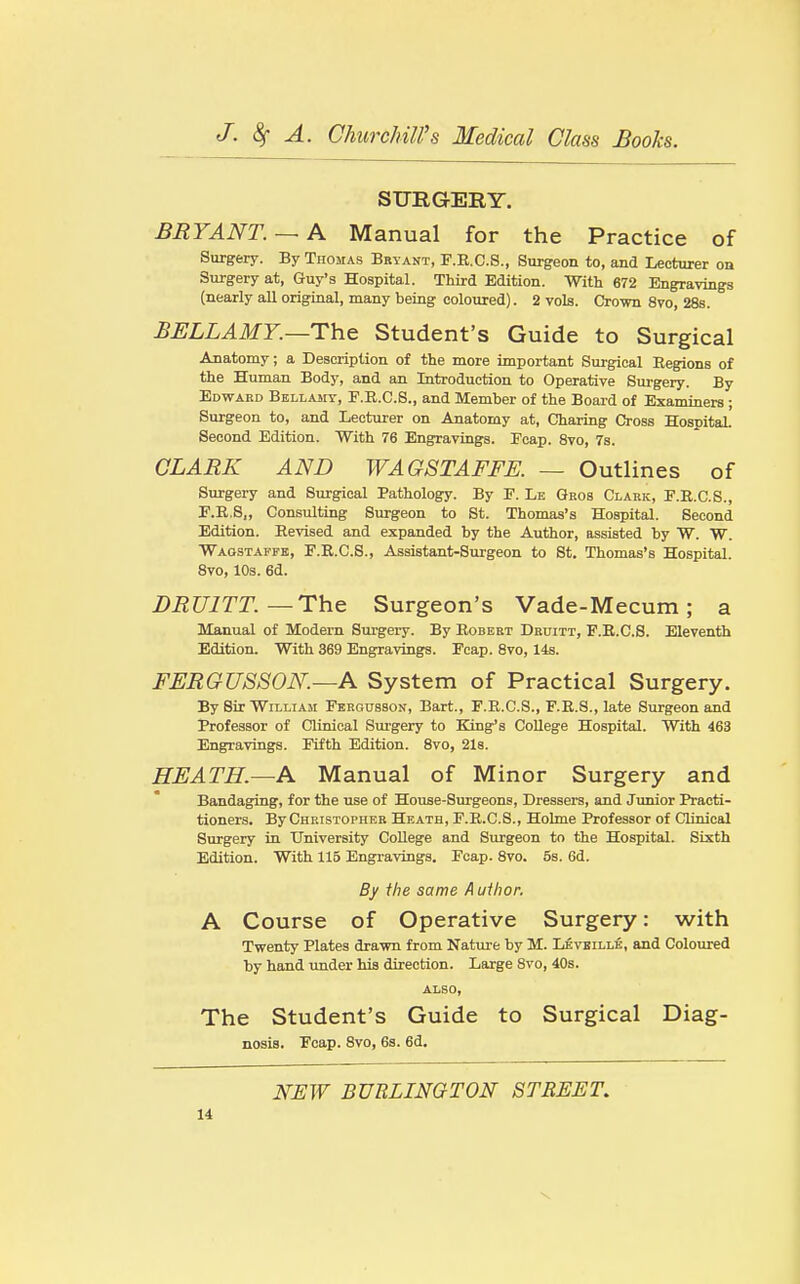 SURGERY. BRYANT. — A Manual for the Practice of Surgery. By Thomas Bryant, F.E.C.S., Surgeon to, and Lecturer on Surgery at, Guy's Hospital. Third Edition. With 672 Engravings (nearly all original, many being coloured). 2 vols. Crown 8vo, 28s. BELLAMY.—The Student's Guide to Surgical Anatomy; a Description of the more important Surgical Regions of the Human Body, and an Introduction to Operative Surgery. By Edward Bellasit, F.R.C.S., and Member of the Board of Examiners ; Surgeon to, and Lecturer on Anatomy at, Charing Gross Hospital. Second Edition. With 76 Engravings. Ecap. 8vo, 7s. CLARK AND WAOSTAFFE. — Outlines of Surgery and Surgical Pathology. By F. Le Qros Clark, E.E.C.S., E.E.S,, Consulting Surgeon to St. Thomas's Hospital. Second Edition. Revised and expanded by the Author, assisted by W. W. ■Waostaffb, F.R.C.S., Assistant-Surgeon to St. Thomas's Hospital. Svo, 10s. 6d. BRUITT.—The Surgeon's Vade-Mecum; a Manual of Modern Sm'gery. By Eobeet Druitt, F.R.C.S. Eleventh Edition. With 369 Engravings. Foap. 8vo, 14s. FURGUSSON.—A System of Practical Surgery. By Sir William Fbrgusson, Bart., F.R.G.S., F.R.8., late Surgeon and Professor of Clinical Surgery to King's College Hospital. With 463 Engravings. Fifth Edition. Svo, 2l8. HEATH.—A Manual of Minor Surgery and Bandaging, for the use of House-Surgeons, Dressers, and Junior Practi- tioners. By Christopher Heath, F.R.C.S., Holme Professor of Clinical Surgery in University College and Surgeon to the Hospital. Sixth Edition. With 115 Engravings. Fcap. 8vo. 5b. 6d. By the same A uihor. A Course of Operative Surgery: with Twenty Plates drawn from Nature by M. Leveille, and Coloured by hand ujider his direction. Large Svo, 40s. also. The Student's Guide to Surgical Diag- nosis. Ecap. Svo, 6s. 6d. NEW BURLINGTON STREET.