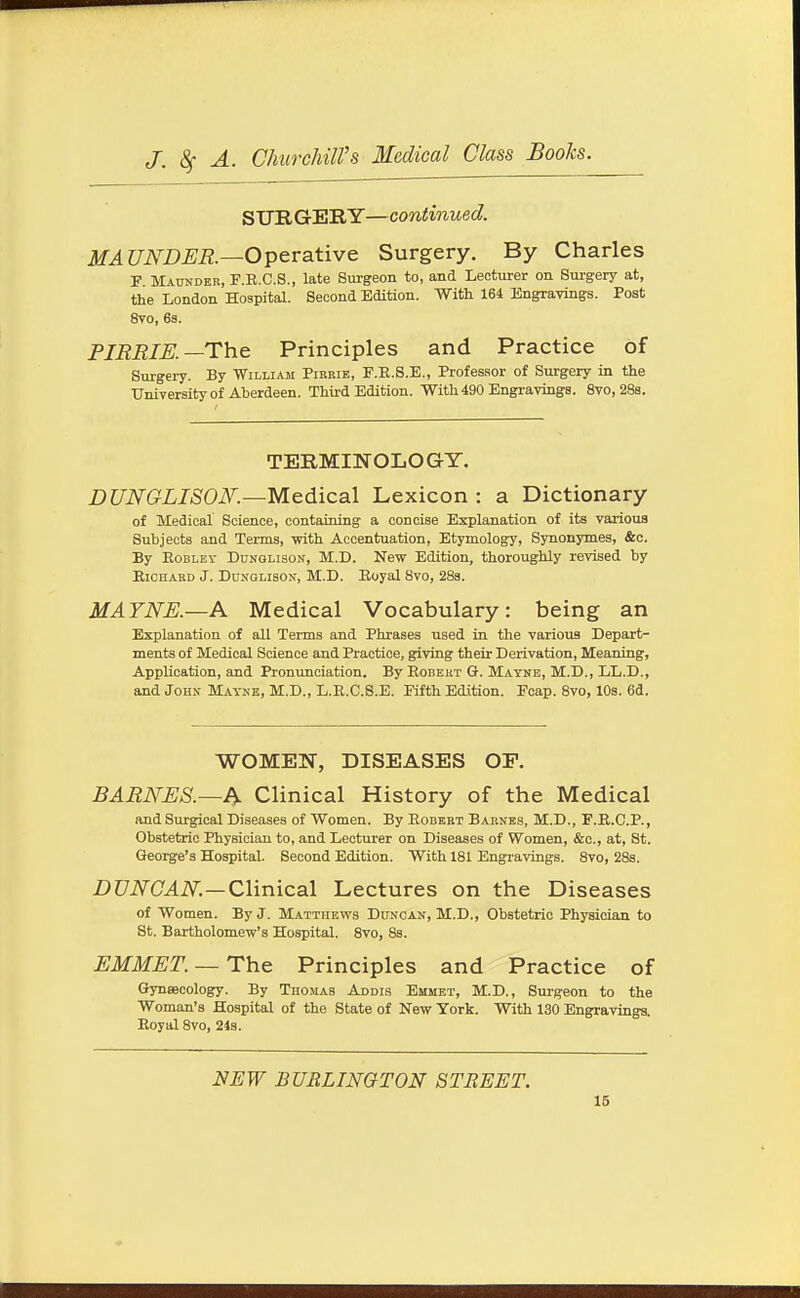 SURGERY—continued. MAUNDER.—Operative Surgery. By Charles F Maunder, F.E.C.S., late Surgeon to, and Lecturer on Surgery at, the London Hospital. Second Edition. With 164 Engravings. Post 8vo, 63. PIRRIK—The Principles and Practice of Surgery. By William Pirrie, P.E.S.E., Professor of Surgery in the University of Aberdeen. Third Edition. With 490 Engravings. 8vo, 28s. TERMINOLOGY. DUNGLISON.—Medical Lexicon : a Dictionary of Medical Science, containing a concise Explanation of its various Subjects and Terms, with Accentuation, Etymology, Synonymes, &c. By EoBLEv DaNGLisoN, M.D. New Edition, thoroughly revised by EiCHARD J. DuxGLisON, M.D. Eoyal 8vo, 283. MAYNE.—A Medical Vocabulary: being an Explanation of all Terms and Phrases used in the various Depart- ments of Medical Science and Practice, giving their Derivation, Meaning, Application, and Pronimciation. By Eobekt G. Mayne, M.D., LL.D., and John Mayne, M.D., L.E.C.8.E. Fifth Edition. Foap. 8vo, 10s. 6d. WOMEN, DISEASES OF. BARNES.—h Clinical History of the Medical and Surgical Diseases of Women. By Egbert Barnes, M.D., F.E.C.P., Obstetric Physician to, and Lecturer on Diseases of Women, &c., at, St. George's Hospital. Second Edition. With 181 Engravings. 8vo, 28s. Z)C7iV(L4iVi—Clinical Lectures on the Diseases of Women. By J. Matthews Duncan, M.D., Obstetric Physician to St. Bartholomew's Hospital. 8vo, 8s. EMMET. —The Principles and Practice of Gynaecology. By Tuomas Addis Emmet, M.D., Surgeon to the Woman's Hospital of the State of New York. With 130 Engravings. Eoyal 8vo, 24s. NEW BURLINGTON STREET.
