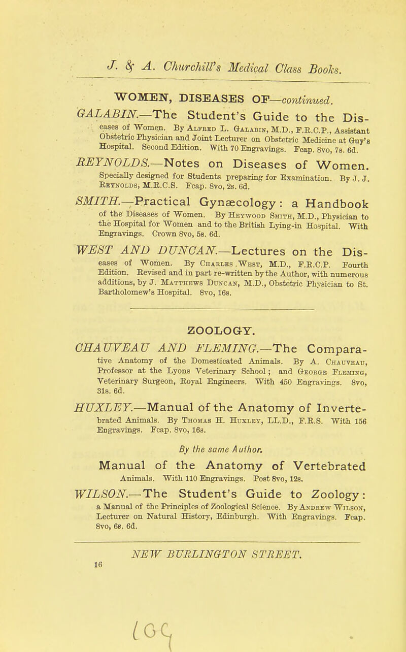 WOMEN, DISEASES Q-F—continued. GALABIN.~The Student's Guide to the Dis- eases of Women. By Alfebd L. Galabin, M.D., F.R.C.P., Assistant Obstetric Physician and Joint Lecturer on Obstetric Medicine at Guy's Hospital. Second Edition. With 70 Engravings. Fcap. 8vo, 7s. 6d. EI:TN0LDS.-~Notes on Diseases of Women. SpeciaUy designed for Students preparing for Examination. By J. J. Reynolds, M.R.C.S. Fcap. 8vo, 2s. 6d. ^If/m—Practical Gynaecology: a Handbook of the Diseases of Women. By Heywood Smith, M.D., Physician to the Hospital for Women and to the British Lying-in Hospital. With Engrayings. Crown 8vo, 5s. 6d. WEST AND DUNCAN.—-Lectures on the Dis- eases of Women. By Charles .West, M.D., F.R.C.P. Fourth Edition. Revised and in part re-written by the Author, with numerous additions, by J. Matthews Duncan, M.D., Obstetric Physician to St. Bartholomew's Hospital. 8vo, 16s. ZOOLOGY. GHAUVEAU AND FLEMING.—The Compara- tive Anatomy of the Domesticated Animals. By A. CHAtrvBAn, Professor at the Lyons Veterinary School; and Geoboe Fleming, Veterinary Surgeon, Royal Engineers. With 450 Engravings. 8vo, 31s. 6d. HUXLEY.—Manual of the Anatomy of Inverte- brated Animals. By Thomas H. Huxley, LL.D., F.R.S. With 156 Engravings. Fcap. 8vo, 163. Manual of the Anatomy of Vertebrated Animals. With 110 Engravings. Post 8vo, 12s. WILSON.—The Student's Guide to Zoology: a Manual of the Principles of Zoological Science. By Andrew Wilson, Lecturer on Natural History, Edinburgh. With Engravings. Pcap. 8vo, 6s. 6d. By the same Author. NEW BURLINGTON STREET.