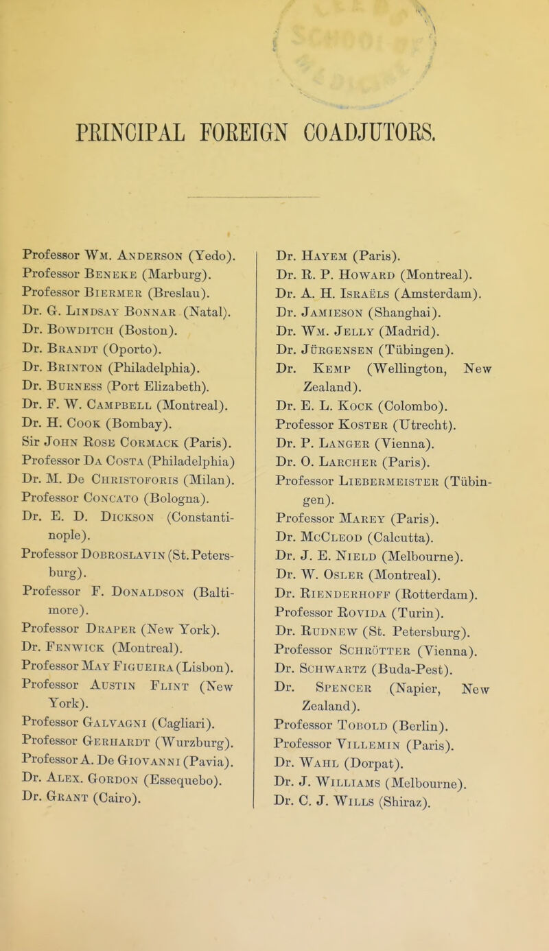PRINCIPAL FOREIGN COADJUTORS. Professor Wm. Anderson (Yedo). Professor Beneke (Marburg). Professor Biermer (Breslau). Dr. G. Lindsay Bonnar (Natal). Dr. BowDiTCH (Boston). Dr. Brandt (Oporto). Dr. Brinton (Philadelphia). Dr. BuRNESS (Port Elizabeth). Dr. F. W. Campbell (Montreal). Dr. H. Cook (Bombay). Sir John Rose Cormack (Paris). Professor Da Costa (Philadelphia) Dr. M. De Christoforis (Milan). Professor Concato (Bologna). Dr. E. D. Dickson (Constanti- nople). Professor Dobroslavin (St. Peters- burg). Professor F. Donaldson (Balti- more). Professor Draper (New York). Dr. Fenwick (Montreal). Professor May Figueira (Lisbon). Professor Austin Flint (New York). Professor Galvagni (Cagliari). Professor Geriiardt (Wurzburg). Professor A. De Giovanni (Pavia). Dr. Alex. Gordon (Essequebo). Dr. Grant (Cairo). Dr. Hayem (Paris). Dr. R. P. Howard (Montreal). Dr. A. H. Israels (Amsterdam). Dr. Jamieson (Shanghai). Dr. Wm. Jelly (Madrid). Dr. JuRGENSEN (Tiibingen). Dr. Kemp (Wellington, New Zealand). Dr. E. L. KocK (Colombo). Professor Koster (Utrecht). Dr. P. Langer (Vienna). Dr. O. Larcher (Paris). Professor Liebermeister (Tiibin- gen). Professor Marey (Paris). Dr. McCleod (Calcutta). Dr. J. E. NiELD (Melbourne). Dr. W. OsLER (Montreal). Dr. Rienderiioff (Rotterdam). Professor Rovida (Turin). Dr. Rudnew (St. Petersburg). Professor SciiRfjTTER (Vienna). Dr. Schwartz (Buda-Pest). Dr. Spencer (Napier, New Zealand). Professor Tobold (Berlin). Professor Villemin (Paris). Dr. Wahl (Dorpat). Dr. J. Williams (Melbourne). Dr. C. J. Wills (Shiraz).