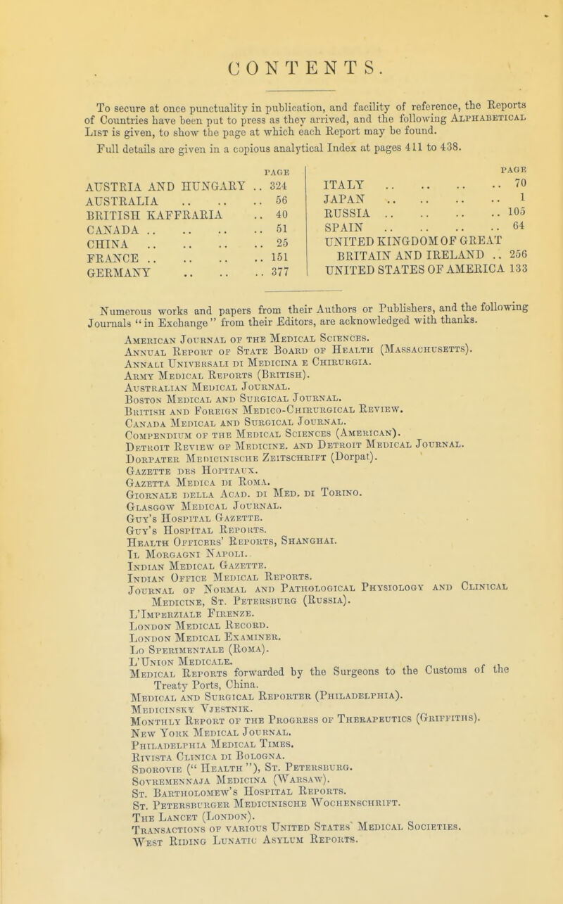 CONTENTS. To secure at once punctuality in publication, and facility of reference, the Reports of Countries have been put to press as they arrived, and the following Alphabetical List is given, to show the page at which each Report may be found. Full details are given in a copious analytical Index at pages 411 to 438. PAGE AUSTRIA AND HUNGARY . 324 AUSTRALIA . 56 BRITISH KAFFRARIA . 40 CANADA . 51 CHINA .. 25 FRANCE .. 151 GERMANY . . 377 PAGE ITALY 70 JAPAN 1 RUSSIA 105 SPAIN 64 UNITED KINGDOM OF GREAT BRITAIN AND IRELAND .. 256 UNITED STATES OF AMERICA 133 Numerous works and papers from their Authors or Publishers, and the following Journals in Exchange from their Editors, are acknowledged with thanks. American Jouknal of the Medical Sciences. Annual Report of State Board of Health (Massachusetts). Annali Univehsali di Medicina e Chirurgia. Army Medical Reports (British). Australian Meuical Journal. Boston Medical and Surgical Journal. British and Foreign Medico-Chirurgical Review. Canada Medical and Surgical Journal. Compendium of the Medical Sciences (American). Drtroit Review of Medicine, and Detroit Medical Journal. DoRPATER Medicinische Zeitschrift (Dorpat). Gazette des Hopitaux. Gazetta Medica di Roma. GioRNALE della Acad. di Med. di Torino. Glasgow Medical Journal. Guv's Hospital Gazette. Guv's Hospital Repokts. Health Officers' Reports, Shanghai. Tl Morgagni Napoli. Indian Medical Gazette. Indian Office Medical Reports. Journal of Normal and Pathological Physiology and Clinical Medicine, St. Petersburg (Russia). L'Imperziale Firenze. London Medical Record. London Medical Examiner. Lo Sperimentale (Roma). L'Union Medicale. Medical Reports forwarded by the Surgeons to the Customs ot the Treaty Ports, China. Medical and Surgical Reporter (Philadelphia). Medicinsky Vjestnik. Monthly Report of the Progress of Therapeutics (Griffiths). New York Medical Journal. Philadelphia Medical Times. RivisTA Clinica di Bologna. Sdorovie ( Health ), St. Petersburg. SOVREMENNAJA MeDICINA (WaRSAw). St. Bartholomew's Hospital Reports. St. Petersburger Medicinische Wochenschrift. The Lancet (London). Transactions of various United States^ Medical Societies. We.st Riding Lunatic A.sylum Reports.