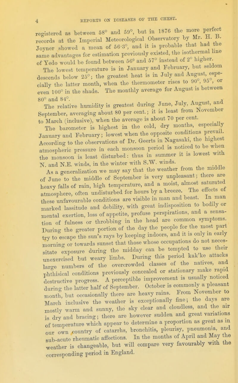 registered as between 58° and 59^ but in 1876 tbe more perfect records at the Imperial Meteorological Observatory by ^- f' Joyner showed a mean of 56-3°, and it is probable that had the same advantages for estimation previously existed, the isothermal hue of Yedo would be found between 56« and 57° instead of 2 higher The lowest temperature is in January and February, but seldom descends below 25°; the greatest heat is in July and August espe- cially the latter month, when the thermometer rises to 90 , 90 , or even 100° in the shade. The monthly average for August is between 80° and 84°. -r i a ^ or,^ The relative humidity is greatest during June, July, August, ana September, averaging about 80 per cent.; it is least from November to March (inclusive), when the average is about 70 per cent. _ The barometer is highest in the cold, dry months, especially January and February; lowest when the opposite conditions prevail According to the observations of Dr. Geerts in Nagasaki the highest atmospheric pressure in each monsoon period is noticed to be when the monsoon is least disturbed: thus in summer it is lowest with N and N.E. winds, in the winter with S.W. winds. As a generahzation we may say that the weather from the middle of June to the middle of September is very unpleasant; there are heavy faUs of rain, high temperature, and a moist, almost saturated atmosphere, often undisturbed for hours by a breeze The effects of these unfavourable conditions are visible in man and beast. marked lassitude and debility, with great indisposition to bodily or mental exertion, loss of appetite, profuse perspirations, and a sensa- tion of fulness or throbbing in the head are common symptoms During the greater portion of the day the people for the most part try to escape the sun's rays by keeping indoors, and it is only in early mornino- or towards sunset that those whose occupations do not neces- sitate exposure during the midday can be ^«-Pf ^ unexercised but weary limbs. During this period kak ke attacks large numbers of the overcrowded classes of the natives, and phthisical conditions previously concealed or stationary make i-apid destructive progress. A perceptible improvement is usually noticed during the latter half of September. October is commonly a pleasant month, but occasionally there are heavy rains. From November to March inclusive the weather is exceptionally fine; the days are mostly warm and sunny, the sky clear and cloudless, and the air is dry and bracing; there are however sudden and great variations of temperature which appear to determine a proportion as great as m our own country of catarrhs, bronchitis, pleurisy, pneumonia, and sub-acute rheumatic affections. In the months of April and May the weather is changeable, but will compare very favourably with the corresponding period in England.