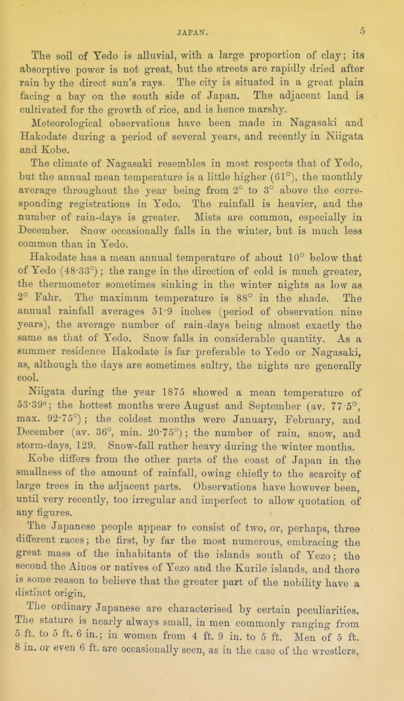 The soil of Yedo is alluvial, with a large proportion of clay; its absorptive power is not great, but the streets are rapidly dried after rain by the direct sun's rays. The city is situated in a great plain facing a bay on the south side of Japan. The adjacent land is cultivated for the growth of rice, and is hence marshy. Meteorological observations have been made in Nagasaki and Hakodate during a period of several years, and recently in Niigata and Kobe. The climate of Nagasaki resembles in most respects that of Yedo, but the annual mean temperature is a little higher (61°), the monthly average throughout the year being from 2° to 3° above the corre- sponding registrations in Yedo. Tiie rainfall is heavier, and the number of rain-days is greater. Mists are common, especially in December. Snow occasionally falls in the winter, but is much less common than in Yedo. Hakodate has a mean annual temperature of about 10° below that of Yedo (48-33°); the range in the direction of cold is much greater, the thermometer sometimes sinking in the winter nights as low as 2° Fahr, The maximum temperature is 88° in the shade. The annual rainfall averages 51-9 inches (period of observation nine years), the average number of rain-days being almost exactly the same as tliat of Yedo. Snow falls in considerable quantity. As a summer residence Hakodate is far preferable to Yedo or Nagasaki, as, although the days are sometimes sultry, the nights are generally cool. Niigata during the year 1875 showed a mean temperature of 53-39''; the hottest months were August and September (av. 77-5°, max. 92-75°) ; the coldest months were January, February, and December (av. 36°, min. 20-75°); the number of rain, snow, and storm-days, 129. Snow-fall rather heavy during the winter months. Kobe differs from the other parts of the coast of Japan in the smallness of the amount of rainfall, owing chiefly to the scarcity of large trees in the adjacent parts. Observations have however been, until very recently, too irregular and imperfect to allow quotation of any figures. The Japanese people appear to consist of two, or, perhaps, three different races; the first, by far the most numerous, embracing the great mass of the inhabitants of the islands south of Yezo ; the second the Ainos or natives of Yezo and the Kurile islands, and there is some reason to believe that the greater part of the nobility have a distinct origin. The ordinary Japanese are characterised by certain peculiarities. Tlie stature is nearly always small, in men commonly ranging from 5 ft. to 5 ft. 6 in.; in women from 4 ft. 9 in. to 5 ft. Men of 5 ft. 8 m. or even 6 ft. are occasionally seen, as in the case of the wrestlers,