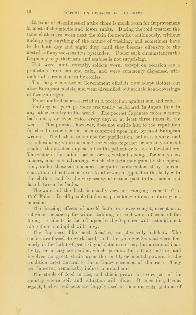 REPORTS ON DISEASES OF THE CHEST. In point of cleanliness of attire there is mucli room for improvement in most of the middle and lower ranks. During the cold weather the same clothes are worn next the skin for months continuously, without undergoing anything of the nature of washing, and sometimes have to do both day and night duty until they become offensive to the nostrils of any too-sensitive bystander. Under such circumstances the frequency of phtheiriasis and scabies is not surprising. Hats were, until recently, seldom worn, except on occasion, ..as a protection from sun and rain, and were commonly dispensed with under all circumstances by coolies. The larger number of Government officials now adopt clothes cut after European models, and wear diversified but archaic head-coverings of foreign origin. Paper umbrellas are carried as a protection against sun and rain. Bathing is, perhaps more frequently performed in Japan than in any other country in the world. The poorest Japanese takes a warm bath once, or even twice every day, or at least three times in the week. This practice, however, does not entitle him to the reputation for cleanliness which has been conferred upon him by most European writers. The bath is taken not for purification, but as a luxury, and is unhesitatingly discontinued for weeks together, when any ailment renders the practice unpleasant to the patient or to his fellow-bathers. The water in the public baths serves, without change, for many cus- tomers, and any advantage which the skin may gain by the opera- tion, under these circumstances, is quite counterbalanced by the con- centration of cutaneous excreta afterwards applied to the body with the clothes, and by the very scanty attention paid to the hands and face between the baths. The water of the bath is usually very hot, ranging from 110° to 125° Fahr. In old people fatal syncope is known to occur during im- mersion. The bracing effects of a cold bath are never sought, except as a religious penance ; the winter tubbing in cold water of some of the foreign residents is looked upon by the Japanese with astonishment altogether unmingled with envy. The Japanese, like most Asiatics, are physically indolent. The coolies are forced to work hard, and the younger Sammai were for- merly in the habit of practising athletic exercises ; but a state of inac- tivity, or a lazy occupation, which peimiits the sitting posture and involves no great strain upon the bodily or mental powers, is the condition most natural to the ordinary specimen of the race. They are, however, remarkably industrious students. The staple of food is rice, and this is grown in every part of the country where soil and situation will allow. Besides this, beans, wheat, barley, and peas are largely used in some districts, and one of