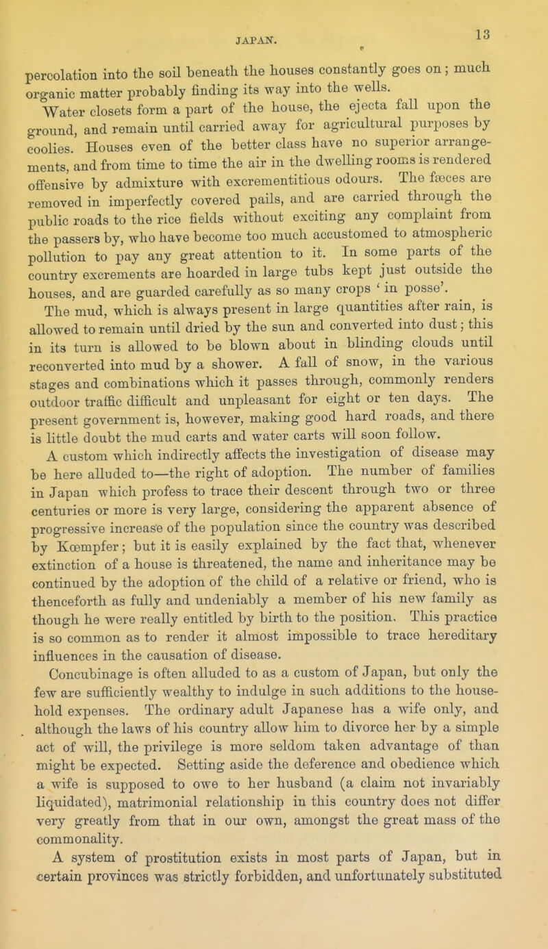 JAPAN. 1^ percolation into the soil beneath the houses constantly goes on; much organic matter probably finding its way into the wells. Water closets form a part of the house, the ejecta fall upon the ground, and remain until carried away for agricultural purposes by coolies.' Houses even of the better class have no superior arrange- ments, and from time to time the air in the dwelling rooms is rendered ofi'ensive by admixture with excrementitious odours. The ffcces are removed in imperfectly covered pails, and are carried through the public roads to the rice fields without exciting any complaint from the passers by, who have become too much accustomed to atmospheric pollution to pay any great attention to it. In some parts of the country excrements are hoarded in large tubs kept just outside the houses, and are guarded carefully as so many crops ' in posse'. The mud, which is always present in large quantities after rain, is allowed to remain until dried by the sun and converted into dust; this in its turn is allowed to be blown about in blinding clouds until reconverted into mud by a shower. A faU of snow, in the various stages and combinations which it passes through, commonly renders outdoor traffic difficult and unpleasant for eight or ten days. The present government is, however, making good hard roads, and there is little doubt the mud carts and water carts will soon follow. A custom which indirectly affects the investigation of disease may be here alluded to—the right of adoption. The number of families in Japan which profess to trace their descent through two or three centuries or more is very large, considering the apparent absence of progressive increase of the population since the country was described by Koempfer; but it is easily explained by the fact that, w-henever extinction of a house is threatened, the name and inheritance may be continued by the adoption of the child of a relative or friend, who is thenceforth as fully and undeniably a member of his new family as though he were really entitled by birth to the position. This practice is so common as to render it almost impossible to trace hereditary influences in the causation of disease. Concubinage is often alluded to as a custom of Japan, but only the few are sufficiently wealthy to indulge in such additions to the house- hold expenses. The ordinary adult Japanese has a wife only, and although the laws of his country allow him to divorce her by a simple act of will, the privilege is more seldom taken advantage of than might be expected. Setting aside the deference and obedience which a wife is supposed to owe to her husband (a claim not invariably liquidated), matrimonial relationship in this country does not differ very greatly from that in our own, amongst the great mass of the commonality. A system of prostitution exists in most parts of Japan, but in certain provinces was strictly forbidden, and unfortunately substituted