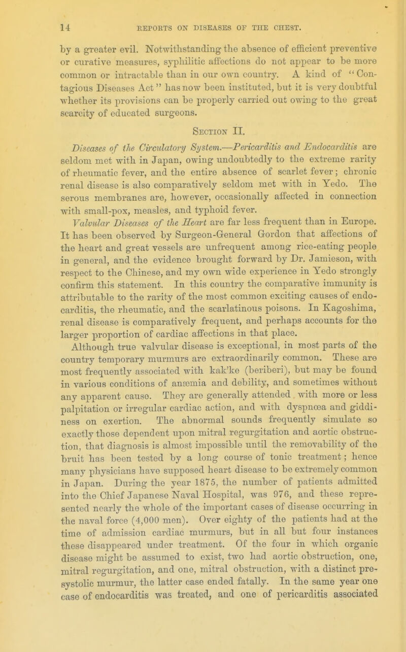 by a greater evil. Notwithstanding the absence of efficient preventive or curative measures, syphilitic affections do not appear to be more common or intractable than in our own country. A kind of  Con- tagious Diseases Act  has now been instituted, but it is very doubtful whether its provisions can be properly carried out owing to the great scarcity of educated surgeons. Section II. Diseases of the Circulatory System.—Pericarditis and Endocarditis are seldom met with in Japan, owing undoubtedly to the extreme rarity of rheumatic fever, and the entire absence of scarlet fever; chronic renal disease is also comparatively seldom met with in Yedo. The serous membranes are, however, occasionally affected in connection with small-pox, measles, and typhoid fever. Valvular Diseases of the Heart are far less frequent than in Europe. It has been observed by Surgeon-General Grordon that affections of the heart and great vessels are unfrequent among rice-eating people in general, and the evidence brought forward by Dr. Jamieson, with respect to the Chinese, and my own wide experience in Yedo strongly confirm this statement. In this country the comparative immunity is attributable to the rarity of the most common exciting causes of endo- carditis, the rheumatic, and the scarlatinous poisons. In Kagoshima, renal disease is comparatively frequent, and perhaps accounts for the larger proportion of cardiac affections in that place. Although true valvular disease is exceptional, in most parts of the country temporary murmurs are extraordinarily common. These are most frequently associated with kalc'ke (beriberi), but may be found in various conditions of anaemia and debility, and sometimes without any apparent cause. They are generally attended with more or less palpitation or irregular cardiac action, and with dyspnoea and giddi- ness on exertion. The abnormal sounds frequently simulate so exactly those dependent upon mitral regurgitation and aortic obstruc- tion, that diagnosis is almost impossible until the removability of the bruit has been tested by a long course of tonic treatment; hence many physicians have supposed heart disease to be extremely common in Japan. During the year 1875, the number of patients admitted into the Chief Japanese Naval Hospital, was 976, and these repre- sented nearly the whole of the important cases of disease occurring in the naval force (4,000 men). Over eighty of the patients had at the time of admission cardiac murmurs, but in all but four instances these disappeared under treatment. Of the four in which organic disease might be assumed to exist, two had aortic obstruction, one, mitral regurgitation, and one, mitral obstruction, with a distinct pre- systolic murmur, the latter case ended fatally. In the same year one case of endocarditis was treated, and one of pericarditis associated