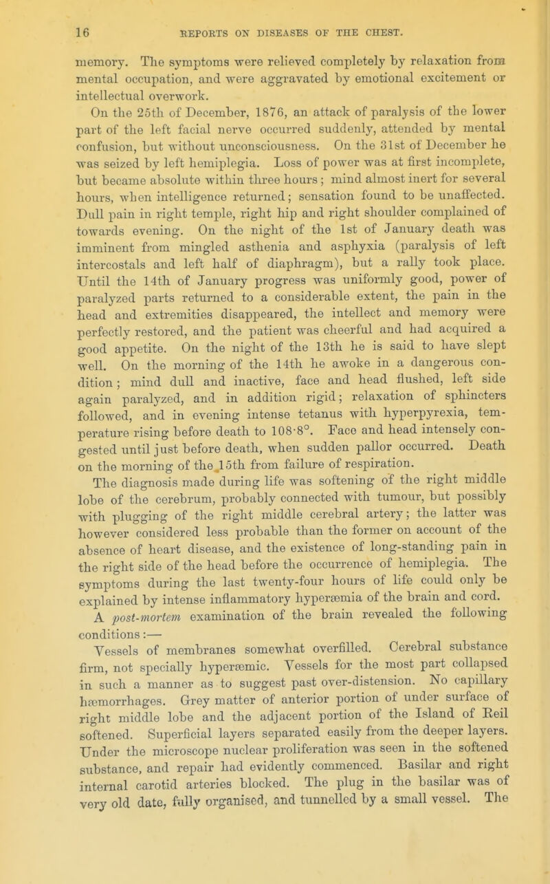 memory. Tlie symptoms were relieved completely by relaxation from mental occupation, and were aggravated by emotional excitement or intellectual overwork. On the 25th of December, 1876, an attack of paralysis of the lower part of the left facial nerve occurred suddenly, attended by mental confusion, but without unconsciousness. On the 31st of December he was seized by left hemiplegia. Loss of power was at first incomplete, but became absolute within three hours ; mind almost inert for several hours, when intelligence returned; sensation found to be unaifected. Dull pain in right temple, right hip and right shoulder complained of towards evening. On the night of the 1st of January death was imminent from mingled asthenia and asphyxia (paralysis of left intercostals and left half of diaphragm), but a rally took place. Until the 14th of January progress was uniformly good, power of paralyzed parts returned to a considerable extent, the pain in the head and extremities disappeared, the intellect and memory were perfectly restored, and the patient was cheerful and had acquired a good appetite. On the night of the 13th he is said to have slept well. On the morning of the 14th he awoke in a dangerous con- dition ; mind dull and inactive, face and head flushed, left side again paralyzed, and in addition rigid; relaxation of sphincters followed, and in evening intense tetanus with hyperpyrexia, tem- perature rising before death to 108-8°. Face and head intensely con- gested until just before death, when sudden pallor occurred. Death on the morning of the 15th from failure of respiration. The diagnosis made during life was softening of the right middle lobe of the cerebrum, probably connected with tumour, but possibly with plugging of the right middle cerebral artery; the latter was however considered less probable than the former on account of the absence of heart disease, and the existence of long-standing pain in the right side of the head before the occurrence of hemiplegia. The symptoms during the last twenty-four hours of life could only be explained by intense inflammatory hypereemia of the brain and cord. A post-mortem examination of the brain revealed the following conditions:— Vessels of membranes somewhat overfilled. Cerebral substance firm, not specially hypertemic. Vessels for the most part collapsed in such a manner as to suggest past over-distension. No capillary hemorrhages. Grey matter of anterior portion of under surface of right middle lobe and the adjacent portion of the Island of Eeil softened. Superficial layers separated easily from the deeper layers. Under the microscope nuclear proliferation was seen in the softened substance, and repair had evidently commenced. Basilar and right internal carotid arteries blocked. The plug in the basilar was of very old date, fully organised, and tunnelled by a small vessel. The