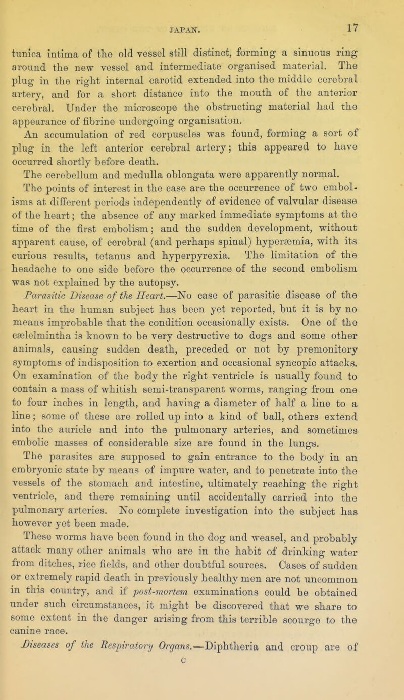 tunica intima of the old vessel still distinct, forming a sinuous ring around the new vessel and intermediate organised material. The plug in the right internal carotid extended into the middle cerebral artery, and for a short distance into the mouth of the anterior cerebral. Under the microscope the obstructing material had the appearance of fibrine undergoing organisation. An accumulation of red corpuscles was found, forming a sort of plug in the left anterior cerebral artery; this appeared to have occurred shortly before death. The cerebellum and medulla oblongata were apparently normal. The points of interest in the case are the occurrence of two embol- isms at different periods independently of evidence of valvular disease of the heart; the absence of any marked immediate symptoms at the time of the first embolism; and the sudden development, without apparent cause, of cerebral (and perhaps spinal) hypera^mia, with, its curious results, tetanus and hyperpyrexia. The limitation of the headache to one side before the occurrence of the second embolism was not explained by the autopsy. Parasitic Disease of the Heart.—No case of parasitic disease of the heart in the human subject has been yet reported, but it is by no means improbable that the condition occasionally exists. One of the cjelelmintha is known to be very destructive to dogs and some other animals, causing sudden death, preceded or not by premonitory symptoms of indisposition to exertion and occasional syncopic attacks. On examination of the body the right ventricle is usually found to contain a mass of whitish semi-transparent worms, ranging from one to four inches in length, and having a diameter of half a line to a line; some of these are rolled up into a kind of ball, others extend into the auricle and into the pulmonary arteries, and sometimes embolic masses of considerable size are found in the lungs. The parasites are supposed to gain entrance to the body in an embryonic state by means of impure water, and to penetrate into the vessels of the stomach and intestine, ultimately reaching the right ventricle, and there remaining until accidentally carried into the pulmonaiy arteries. No complete investigation into the subject has however yet been made. These worms have been found in the dog and weasel, and probably attack many other animals who are in the habit of drinking water from ditches, rice fields, and other doubtful sources. Cases of sudden or extremely rapid death in previously healthy men are not uncommon in this country, and if post-mortem examinations could be obtained under such circumstances, it might be discovered that we share to some extent in the danger arising from this terrible scourge to the canine race. Diseases of the Respiratory Organs.—Diphtheria and croup are of c