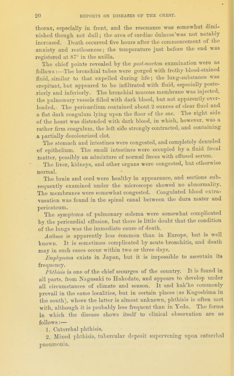 thorax, especially in front, and the resonance was somewhat dimi- nished though not dull; the area of cardiac dulness'was not notably- increased. Death occurred five hours after the commencement of the anxiety and restlessness; the temperature just before the end was registered at 87° in the axilla. The chief points revealed by the post-mortem examination were as follows :—The bronchial tubes were gorged with frothy blood-stained fluid, similar to that expelled during life; the lung-substance was crepitant, but appeared to be infiltrated with fluid, especially poste- riorly and interiorly. The bronchial mucous membrane was injected, the pulmonary vessels filled with dark blood, but not apparently over- loaded. The pericardium contained about 2 ounces of clear fluid and a flat dark coagulum lying upon the floor of the sac. The right side of the heart was distended with dark blood, in which, however, was a rather firm coagulum, the left side strongly contracted, and containing a partially decolourized clot. The stomach and intestines were congested, and completely denuded of epithelium. The small intestines were occupied by a fluid feccal matter, possibly an admixture of normal freces with efiused serum. The liver, kidneys, and other organs were congested, but otherwise normal. The brain and cord were healthy in appearance, and sections sub- sequently examined under the microscope showed no abnormality. The membranes were somewhat congested. Coagulated blood extra- vasation was found in the spinal canal between the dura mater and periosteum. The symptoms of pulmonary oedema were somewhat complicated by the pericardial effusion, but there is little doubt that the condition of the lungs was the immediate cause of death. Asthma is apparently less common than in Europe, but is well known. It is sometimes complicated by acute bronchitis, and death may in such cases occur within two or three days. Fmphysema exists in Japan, but it is impossible to ascertain its frequency. ridhisis is one of the chief scourges of the country. It is found in all parts, from Nagasaki to Hakodate, and appears to develop under all circumstances of climate and season. It and kak'ke commonly prevail in the game localities, but in certain places (as Kagoshima in the south), where the latter is almost unknown, phthisis is often met ■with, although it is probably less frequent than in Yedo. The forms in which the disease shows itself to clinical observation are as follows:— 1. Catarrhal phthisis. 2. Mixed phthisis, tubercular deposit supervening upon catarrhal pneumonia.