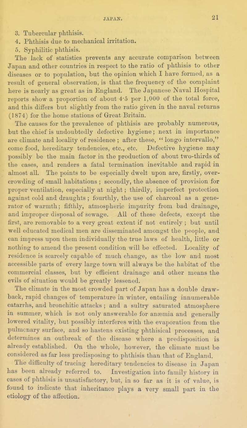 3. Tubercular phthisis, 4. Phthisis due to mechanical irritation. 5. Syphilitic phthisis. The lack of statistics prevents any accurate comparison between Japan and other countries in respect to the ratio of phthisis to other diseases or to population, but the opinion which I have formed, as a result of general observation, is that the frequency of the complaint here is nearly as great as in England. The Japanese Naval Hospital reports show a proportion of about 4-5 per 1,000 of the total force, and this dilfers but slightly fiom the ratio given in the naval returns (1874) for the home stations of Great Britain. The causes for the prevalence of phthisis are probably numerous, but the chief is undoubtedly defective hygiene; next in importance are climate and locality of residence ; after these,  longo intervallo, come food, hereditary tendencies, etc., etc. Defective hygiene may possibly be the main factor in the production of about two-thirds of the cases, and renders a fatal termination inevitable and rapid in almost all. The points to be especially dwelt upon are, firstly, over- crowding of small habitations ; secondly, the absence of provision for proper ventilation, especially at night; thirdly, imperfect protection against cold and draughts ; fourthly, the use of charcoal as a gene- rator of warmth; fifthly, atmospheric impurity from bad drainage, and improper disj^osal of sewage. All of these defects, except the first, are removable to a very great extent if not entirely ; but until well educated medical men are disseminated amongst the people, and can impress upon them individually the true laws of health, little or nothing to amend the present condition will be effected. Locality of residence is scarcely capable of much change, as the low and most accessible parts of every large town will always be the habitat of the commercial classes, but by efficient drainage and other means the evils of situation would be greatly lessened. The climate in the most crowded part of Japan has a double draw- back, rapid changes of temperature in winter, entailing innumerable catarrhs, and bronchitic attacks ; and a sultry saturated atmospliere in summer, which is not only answerable for anaemia and generally lowered vitality, but possibly interferes with the evaporation from the pulmonary surface, and so hastens existing phthisical processes, and determines an outbreak of the disease where a predisposition is already established. On the whole, however, the climate must be considered as far less predisposing to phthisis than that of England. The difficulty of tracing hereditary tendencies to disease in Japan has been already referred to. Investigation into family history in cases of phthisis is unsatisfactory, but, in so far as it is of value, is found to indicate that inheritance plays a very small part in the etiology of the affection.