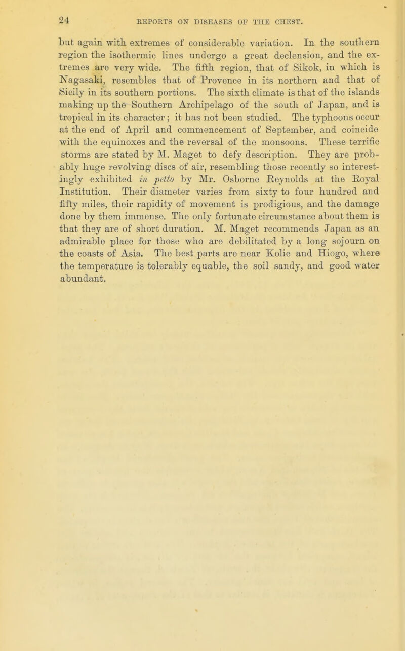 but again with extremes of considerable variation. In tbe southern region tbe isotbermic Hues undergo a great declension, and tbe ex- tremes are very wide. Tbe fiftb region, tbat of Sikok, in wbicb is Nagasaki, resembles tbat of Provence in its northern and tbat of ISicily in its southern portions. Tbe sixth climate is that of tbe islands making up tbe Southern Archipelago of tbe south of Japan, and is tropical in its character ; it has not been studied. Tbe typhoons occur at the end of April and commencement of September, and coincide with tbe equinoxes and tbe reversal of tbe monsoons. These terrific storms are stated by M. Maget to defy description. They are prob- ably huge revolving discs of air, resembling tliose recently so interest- ingly exhibited in petto by Mr. Osborne Reynolds at tbe Eoyal Institution. Their diameter varies from sixty to four hundred and fifty miles, their rapidity of movement is prodigious, and the damage done by them immense. Tbe only fortunate circumstance about them is tbat they are of short duration. M. Maget recommends Japan as an admirable place for those who are debilitated by a long sojourn on the coasts of Asia. Tbe best parts are near Kobe and Hiogo, where tbe temperature is tolerably equable, the soil sandy, and good water abundant.