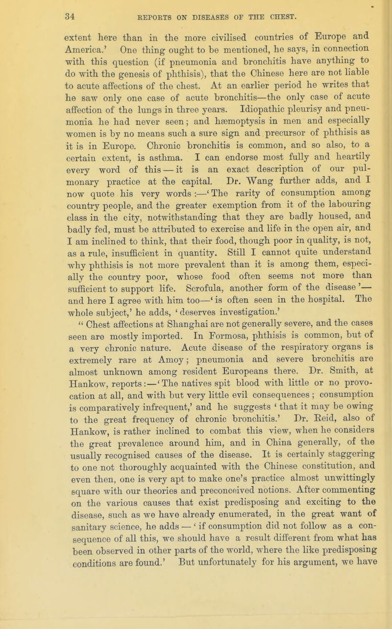 extent here than in the more civilised countries of Europe and America.' One thing ought to be mentioned, he says, in connection ■with this question (if pneumonia and bronchitis have anything to do with the genesis of phthisis), that the Chinese here are not liable to acute affections of the chest. At an earlier period he writes that he saw only one case of acute bronchitis—the only case of acute affection of the lungs in three years. Idiopathic pleurisy and pneu- monia he had never seen; and haemoptysis in men and especially women is by no means such a sure sign and precursor of phthisis as it is in Europe. Chronic bronchitis is common, and so also, to a certain extent, is asthma. I can endorse most fully and heartily every word of this — it is an exact description of our pul- monary practice at the capital. Dr. Wang further adds, and I now quote his very words :—' The rarity of consumption among country people, and the greater exemption from it of the labouring class in the city, notwithstanding that they are badly housed, and badly fed, must be attributed to exercise and life in the open air, and I am inclined to think, that their food, though poor in quality, is not, as a rule, insufficient in quantity. Still I cannot quite understand why phthisis is not more prevalent than it is among them, especi- ally the country poor, whose food often seems not more than sufficient to support life. Scrofula, another form of the disease '— and here I agree with him too—' is often seen in the hospital. The whole subject,' he adds, 'deserves investigation.'  Chest affections at Shanghai are not generally severe, and the cases seen are mostly imported. In Formosa, phthisis is common, but of a very chronic nature. Acute disease of the respiratory organs is extremely rare at Amoy; pneumonia and severe bronchitis are almost unknown among resident Europeans there. Dr. Smith, at Hankow, reports:—'The natives spit blood with little or no provo- cation at all, and with but very little evil consequences ; consumption is comparatively infrequent,' and he suggests ' that it may be owing to the great frequency of chronic bronchitis.' Dr. Eeid, also of Hankow, is rather inclined to combat this view, when he considers the great prevalence around him, and in China generally, of the usually recognised causes of the disease. It is certainly staggering to one not thoroughly acquainted with the Chinese constitution, and even then, one is very apt to make one's practice almost unwittingly square with our theories and preconceived notions. After commenting on the various causes that exist predisposing and exciting to the disease, such as we have already enumerated, in the great want of sanitary science, he adds — ' if consumption did not follow as a con- sequence of all this, we should have a result different from what has been observed in other parts of the world, where the like predisposing conditions are found.' But unfortunately for his argument, we have