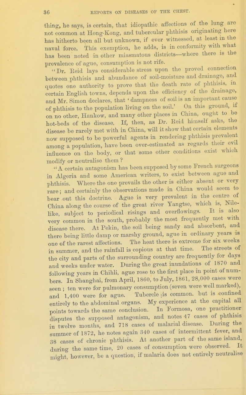 thing, lie says, is certain, that idiopathic affections of the lung are not common at Hong-Kong, and tubercular phthisis originating here has hitherto been all but unknown, if ever witnessed, at least in the naval force. This exemption, he adds, is in conformity with what has been noted in other miasmatous districts—where there is the prevalence of ague, consumption is not rife. Dr. Eeid lays considerable stress upon the proved connection between phthisis and abundance of soil-moisture and drainage, and quotes one authority to prove that the death rate of phthisis, m certain English towns, depends upon the efhciency of the drainage, and Mr. Simon declares, that ' dampness of soil is an important cause of phthisis to the population living on the soil.' On this ground, if on no other, Hankow, and many other places in China, ought to be hot-beds of the disease. If, then, as Dr. Eeid himself asks, the disease be rarely met with in China, will it show that certain elements now supposed to be powerful agents in rendering phthisis prevalent among a population, have been over-estimated as regards their evil influence on the body, or that some other conditions exist which modify or neutralise them ? A certain antagonism has been supposed by some French surgeons in Algeria and some American writers, to exist between ague and phthisis. Where the one prevails the other is either absent or very rare; and certainly the observations made in China would seem to bear out this doctrine. Ague is very prevalent in the centre of China along the course of the great river Yangtse, which is, Nile- like, subject to periodical risings and overflowings. It is also very common in the south, probably the most frequently met with disease there. At Pekin, the soil being sandy and absorbent, and there being little damp or marshy ground, ague in ordinary years is one of the rarest affections. The heat there is extreme for six weeks in summer, and the rainfall is copious at that time. The streets of the city and parts of the surrounding country are frequently for days and weeks under water. During the great inundations of 1870 and following years in Chihli, ague rose to the first place in point of num- bers. In Shanghai, from April, I860, to July, 1861, 28,000 cases were seen ; ten were for pulmonary consumption (seven were well marked), and 'l,400 were for ague. Tubercle as common, but is confined entirely to the abdominal organs. My experience at the capital all points towards the same conclusion. In Formosa, one practitioner disputes the supposed antagonism, and notes 47 cases of phthisis in twelve months, and 718 cases of malarial disease. Daring the summer of 1872, he notes again 340 cases of intermittent fever, and 38 cases of chronic phthisis. At another part of the same island, during the same time, 20 cases of consumption were observed. It might, however, be a question, if malaria does not entirely neutralise