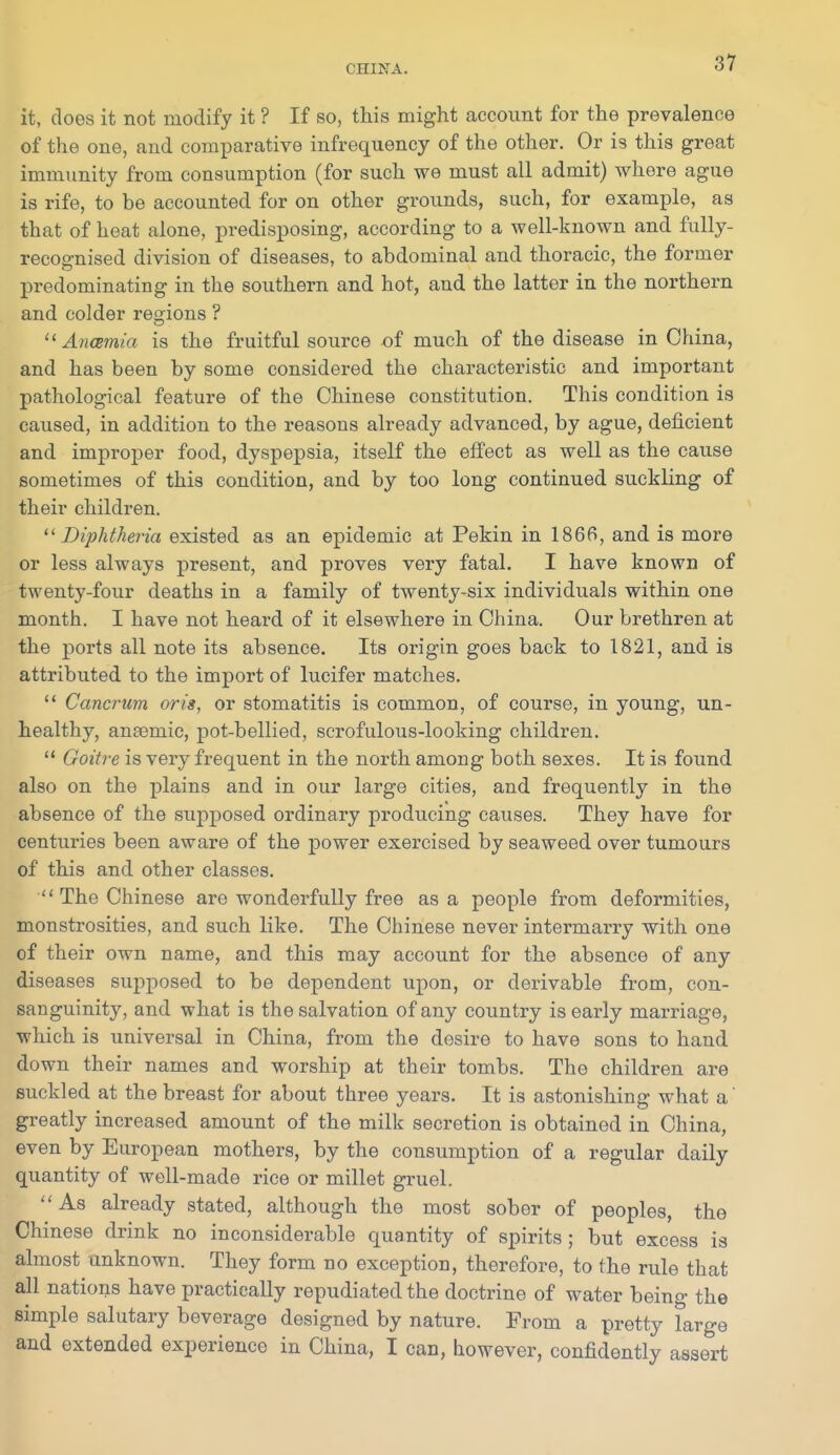 it, does it not modify it ? If so, this might account for the prevalence of the one, and comparative infrequency of the other. Or is this great immunity from consumption (for such we must all admit) whore ague is rife, to be accounted for on other grounds, such, for example, as that of heat alone, predisposing, according to a well-known and fully- recognised division of diseases, to abdominal and thoracic, the former predominating in the southern and hot, and the latter in the northern and colder regions ?  Aiicemia is the fruitful source of much of the disease in China, and has been by some considered the characteristic and important pathological feature of the Chinese constitution. This condition is caused, in addition to the reasons already advanced, by ague, deficient and improper food, dyspepsia, itself the effect as well as the cause sometimes of this condition, and by too long continued suckling of their children. '^Diphtheria existed as an epidemic at Pekin in 1866, and is more or less always present, and proves very fatal. I have known of twenty-four deaths in a family of twenty-six individuals within one month. I have not heard of it elsewhere in China. Our brethren at the ports all note its absence. Its origin goes back to 1821, and is attributed to the import of lucifer matches.  Cancrum oris, or stomatitis is common, of course, in young, un- healthy, anaemic, pot-bellied, scrofulous-looking children.  Goiti'e is very frequent in the north among both sexes. It is found also on the jilains and in our large cities, and frequently in the absence of the supposed ordinary producing causes. They have for centuries been aware of the power exercised by seaweed over tumours of this and other classes. The Chinese are wonderfully free as a people from deformities, monstrosities, and such like. The Chinese never intermarry with one of their own name, and this may account for the absence of any diseases supposed to be dependent upon, or derivable from, con- sanguinity, and what is the salvation of any country is early marriage, which is universal in China, from the desire to have sons to hand down their names and worship at their tombs. The children are suckled at the breast for about three years. It is astonishing what a' greatly increased amount of the milk secretion is obtained in China, even by European mothers, by the consumption of a regular daily quantity of well-made rice or millet gruel. As already stated, although the most sober of peoples, the Chinese drink no inconsiderable quantity of spirits ; but excess is almost unknown. They form no exception, therefore, to the rule that all nations have practically repudiated the doctrine of water being the simple salutary beverage designed by nature. From a pretty large and extended experience in China, I can, however, confidently assert