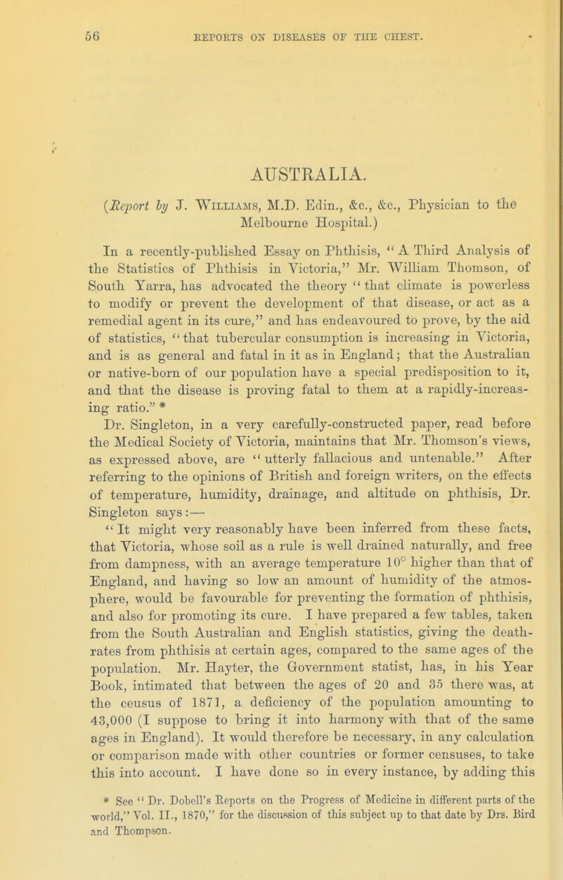 AUSTRALIA. {Report hy J. Williams, M.D. Edin., &c., &c., Physician to the Melbourne Hospital.) In a recently-published Essay on Phthisis,  A Third Analysis of the Statistics of Phthisis in Victoria, Mr. William Thomson, of South Yarra, has advocated the theory that climate is powerless to modify or prevent the development of that disease, or act as a remedial agent in its cure, and has endeavoured to prove, by the aid of statistics, that tubercular consumption is increasing in Victoria, and is as general and fatal in it as in England; that the Australian or native-born of our population have a special predisposition to it, and that the disease is proving fatal to them at a rapidly-increas- ing ratio. * Dr. Singleton, in a very carefully-constructed paper, read before the Medical Society of Victoria, maintains that Mr. Thomson's views, as expressed above, are  utterly fallacious and untenable. After referring to the opinions of British and foreign writers, on the effects of temperature, humidity, drainage, and altitude on phthisis, Dr. Singleton says:— It might very reasonably have been inferred from these facts, that Victoria, whose soil as a rule is well drained naturally, and free from dampness, with an average temperature 10° higher than that of England, and having so low an amount of humidity of the atmos- phere, would be favourable for preventing the formation of phthisis, and also for promoting its cure. I have prepared a few tables, taken from the South Australian and English statistics, giving the death- rates from phthisis at certain ages, compared to the same ages of the population. Mr. Hayter, the Government statist, has, in his Year Book, intimated that between the ages of 20 and 35 there was, at the census of 1871, a deficiency of the population amounting to 43,000 (I suppose to bring it into harmony with that of the same ages in England). It would therefore be necessary, in any calculation or comparison made with other countries or former censuses, to take this into account. I have done so in every instance, by adding this * See  Dr. Dobell's Eeports on the Progress of Medicine in different parts of tte •world, Vol. II., 1870, for the discussion of this subject up to that date by Drs. Bird and Thompson.