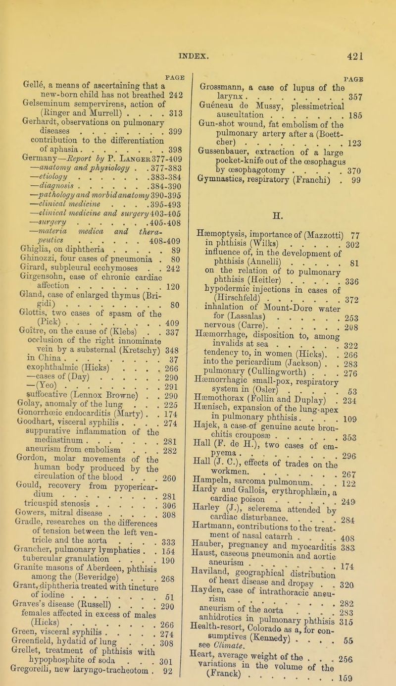 PAGE Gelle, a means of ascertaining that a new-born child has not breathed 242 Gelseminum sempervirens, action of (Ringer and Murrell) .... 313 Gerhardt, observations on pulmonary- diseases 399 contribution to the differentiation of aphasia 398 GermanySeport by P. Langer377-409 —anatomy and physiology . .377-383 —etiology 383-384 —diagnosis 384-390 —pathology and morbid anatomy i^Q-^^o —clinical medicine . . . .395-493 —clinical medicine and surgety 4:03-405 —surgery 405-408 —materia medica and thera- _ peutics 408-409 Ghiglia, on diphtheria 89 Ghinozzi, four cases of pneumonia . 80 Girard, subpleural ecchymoses . . 242 Girgensohn, case of chronic cardiac affection 120 Gland, case of enlarged thymus (Bri- gi<ii) 80 Glottis, two cases of spasm of the ^ (Pick) 409 Goitre, on the cause of (Klebs) . . 337 occlusion of the right innominate vein by a substernal (Kretschy) 348 in China 37 exophthalmic (Hicks) .... 266 —cases of (Day) 290 — (Yeo) 291 suffocative (Lennox Browne) . . 290 Golay, anomaly of the lung . . . 225 Gonorrhceic endocarditis (Marty) . .174 Goodhart, visceral syphilis .... 274 suppurative inflammation of the mediastinum 281 aneurism from embolism . . . 282 Gordon, molar movements of the human body produced by the circulation of the blood . . . 260 Gould, recovery from pyopericar- .dium 281 tricuspid stenosis 30g Gowers, mitral disease 308 Gradle, researches on the differences of tension between the left ven- tricle and the aorta .... 333 Grancher, pulmonary lymphatics . .154 tubercular granulation .... 190 Granite masons of Aberdeen, phthisis among the (Beveridge) . . . 268 Grant, diphtheria treated with tincture of iodine 5 j Graves's disease (Russell) .... 290 females affected in excess of males ^ (Hicks) 266 Green, visceral syphilis 274 Greenfield, hydatid of lung . . .' 308 Grellet, treatment of phthisis with hypophosphite of soda . . . 301 Gregorelli, new laryngo-tracheotom . 92 PAGE Grossmann, a case of lupus of the larynx 357 Gueneau de Mussy, plessimetrical auscultation 185 Gun-shot wound, fat embolism of the pulmonary artery after a (Boett- cher) 123 Gussenbauer, extraction of a large pocket-knife out of the oesophagus by oesophagotomy 370 Gymnastics, respiratory (Franchi) . 99 Haemoptysis, importance of (Mazzotti) 77 in phthisis (Wilks) 302 influence of, in the development of phthisis (Annelli) 81 on the relation of to pulmonary phthisis (Heitler) 336 hypodermic injections in cases of (Hirschfeld) 372 inhalation of Mount-Dore water for (Lassalas) 253 nervous (Carre) 21)8 Htemorrhage, disposition to, among invalids at sea 322 tendency to, in women (Hicks). '. 266 into the pericardium (Jackson) . . 283 pulmonary (CuUingworth) . . .276 Hajmorrhagic small-pox, respiratory system in (Osier) 53 Hoemothorax (Follin and Duplayj . 234 Huenisch, expansion of the lung-apex in pulmonary phthisis. . . .109 Hajek, a case-of genuine acute bron- chitis crouposse 353 Hall (F. de H.), two cases of em- pyema 295 HaU (J. C), effects of trades on the workmen 267 Hampeln, sarcoma pulmonum. \ 121 Hardy and Gallois, erythrophleein, a cardiac poison 249 Harley (J.), sclerema attended by cardiac disturbance. .... 284 Hartmann, contributions to the treat- ment of nasal catarrh . . . 408 Hauber, pregnancy and myocarditis 383 Haust, caseous pneumonia and aortic aneurism -^^^ Haviland, geographical distribution of heart disease and dropsy . 320 llayden, case of intrathoracic* aneu- nsm ^ 282 aneurism of the aorta '  * 283 anhidrotics in pulmonary phthisi^ 315 Health-resort, Colorado as a, for con- sumptives (Kennedy) . see Climate. ^' ' • • Heart, average weight of the . 256 variations in the volume of the ^^'^'''^) 169