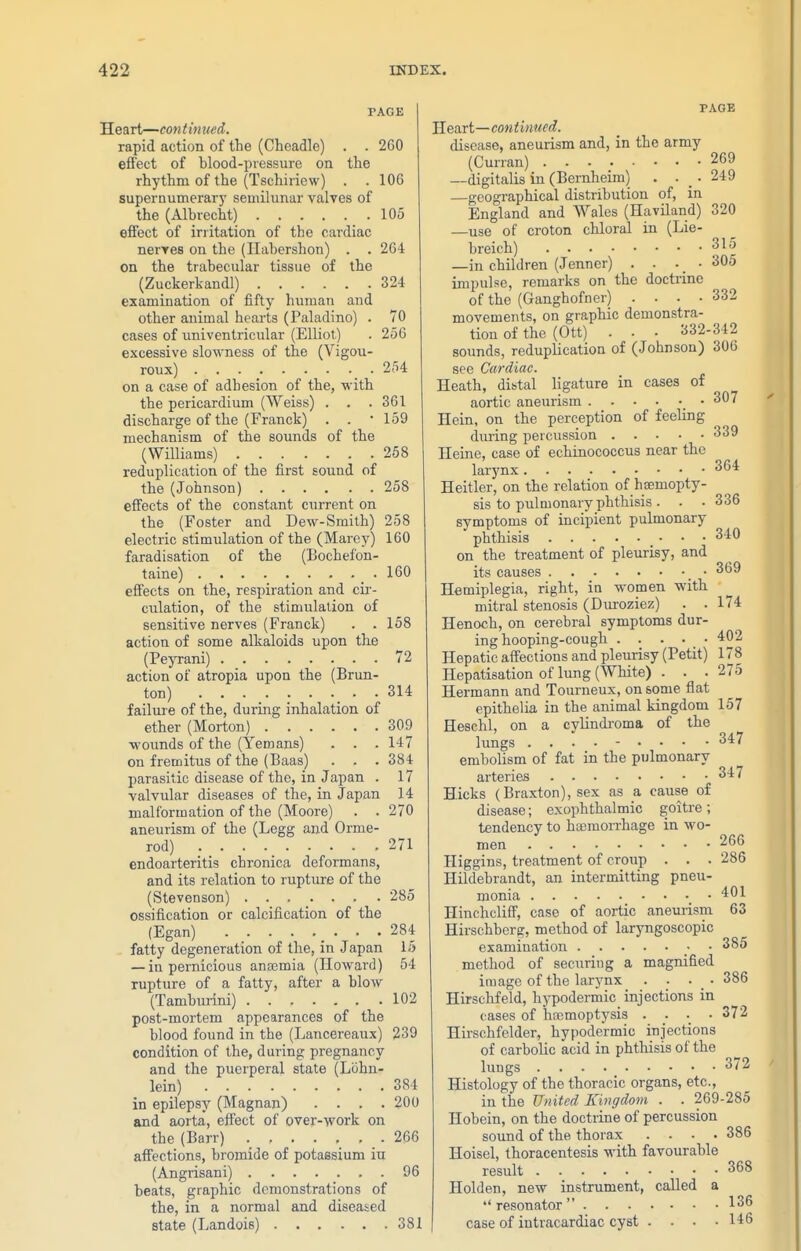 PAGE Heart—continued. rapid action of the (Cheadle) . . 260 efiect of blood-pressure on the rhythm of the (Tschiriew) . . 106 supernumerary semilunar valves of the (Albrecht) 105 effect of irritation of the cardiac neryes on the (Ilabershon) . . 264 on the trabecular tissue of the (Zuckerkandl) 324 examination of fifty human and other animal hearts (Paladino) . 70 cases of univentricular (Elliot) . 256 excessive slowness of the (Vigou- roux) 254 on a case of adhesion of the, M'ith the pericardium (Weiss) . . . 361 discharge of the (Franck) . . -159 mechanism of the sounds of the (WiUiams) 258 reduplication of the first sound of the (Johnson) 258 effects of the constant current on the (Foster and Dew-Smith) electric stimulation of the (Marey) faradisation of the (Bochefon- taine) _ . effects on the, respiration and cii'- culation, of the stimulation of sensitive nerves (Franck) . . action of some alkaloids upon the (Peyrani) 72 action of atropia upon the (Brun- ton) . . . . . . . .314 failure of the, duriiTg inhalation of ether (Morton) 309 PAGE 258 160 160 158 147 384 17 14 270 271 wounds of the (Yemans) on fremitus of the (Baas) . . • parasitic disease of the, in Japan . valvular diseases of the, in Japan malformation of the (Moore) . . aneurism of the (Legg and Orme- rod) endoarteritis chronica deformans, and its relation to rupture of the (Stevenson) 285 ossification or calcification of the (Egan) _ ... 284 fatty degeneration of the, in Japan 13 — in pernicious anajmia (Howard) 54 rupture of a fatty, after a blow (Tamburini) 102 post-mortem appearances of the blood found in the (Lancereaux) condition of the, during pregnancy and the puerperal state (Lohn- lein) in epilepsy (Magnan) .... and aorta, effect of over-work on the (Barr) .266 affections, bromide of potassium in (Angrisani) 96 beats, graphic demonstrations of the, in a normal and diseased state (Landois) 381 239 384 200 269 249 320 315 305 332 364 336 Heart—continued. disease, aneurism and, in the army (Curran) —digitalis in (Bernheim) . . —geographical distribution of, in England and Wales (Haviland) —use of croton chloral in (Lie- breich) —in children (Jenner) . . . _ • impulse, remarks on the doctrine of the (Ganghofner) .... movements, on graphic demonstra- tion of the (Ott) . . . 332-342 sounds, reduplication of (Johnson) 300 see Cardiac. Heath, distal ligature in cases of aortic aneurism .307 Hein, on the perception of feeling dming percussion 339 Heine, case of echinococcus near the larynx Heitler, on the relation of haemopty- sis to pulmonary phthisis . . . symptoms of incipient pulmonary phthisis 340 on the treatment of pleurisy, and its causes _ • 369 Hemiplegia, right, in women with mitral stenosis (Duroziez) . . Henoch, on cerebral symptoms dur- ing hooping-cough . . . . • Hepatic affections and pletirisy (Petit) Hepatisation of lung (White) . . . Hermann and Tourneux, on some flat epithelia in the animal kingdom 157 Heschl, on a cylindi-oma of the lungs 347 embolism of fat in the pulmonary arteries 347 Hicks (Braxton), sex as a cause of disease; exophthalmic goitre; tendency to htemon-hage in wo- men 266 Higgins, treatment of croup . . . 286 Hildebrandt, an intermitting pneu- monia .401 Hinchcliff, case of aortic aneurism 63 Hirschberg, method of laryngoscopic examination • 385 method of securing a magnified image of the larynx . . . _ • Hirschfeld, hypodermic injections in cases of haomoptysis . . . Hirschfelder, hypodermic injections of carbolic acid in phthisis of the lungs Histology of the thoracic organs, etc., in the United Kingdom . . 269-285 Hobein, on the doctrine of percussion sound of the thorax . . • .386 Hoisel, thoracentesis with favourable result 368 Holden, new instrument, called a  resonator  136 case of intracardiac cyst .... 146 174 402 178 275 386 372 372