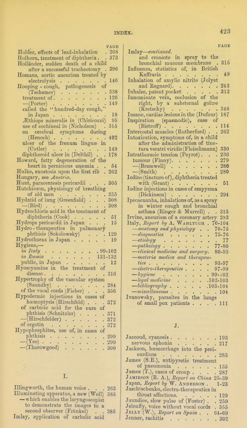 PAGE Holder, effects of lead-inhalation . 268 HoLhorn, treatment of diphtheria. - 373 Hollander, sudden death of a child after a successful tracheotomy . 396 Homans, aortic aneurism treated by electrolysis 146 Hooping - cough, pathogenesis of (Tsehamer) 338 treatment of 126 —(Porter) 149 called the  hundred-day cough, in Japan 18 JEthiops mineralis in (Chiricozzi) 95 use of cochineal in (Nicholson) . 315 on cerebral symptoms during (Henoch) . . . . . . . _ . 402 ulcer of the frenum linguae in (Cutler) 149 diphtheroid ulcer in (Delthil) . .178 Howard, fatty degeneration of the heart in pernicious anaemia . . 54 Hulke, exostosis upon the first rib . 262 Hungary, see Austria. Hunt, paracentesis pericardii . . . 305 Hutchinson, physiology of breathing of old men 335 Hydatid of lung (Greenfield) . . .308 —(Bird) 308 Hydrochloric acid in the treatment of diphtheria (Cook) 51 Hydrops pericardii in Japan ... 15 Hydro - therapeutics in pulmonary phthisis (Sokolowsky) . . .129 Hydrothorax in Japan 19 Hygiene,— in Italy 99-102 in Rimsia 131-132 public, in Japan 12 Hyoscyamine in the treatment of disease 316 Hypertrophy of the vascular system (Saundby) 284 of the vocal cords (Fieber) . . . 356 Hypodermic injections in cases of haemoptysis (Hirschfeld) . . . 372 of carbolic acid for the cure of phthisis (Schnitzler) .... 371 —(Hirschfelder) 372 of ergo tin 372 Hypophosphites, use of, in cases of phthisis 299 — (Yeo) 299 —(Thorowgood) 300 I. IllingTvorth, the human voice . . . 263 Illuminating apparatus, a new (Weil) 385 —which enables the laryngoscopist to demonstrate the images to a second observer (Friinkel) . . 385 Imlay, application of carbolic acid PAGE Imlay—continued. and creasote in spray to the bronchia] mucous membrane . 315 Influenza, statistics of, in British Kaffraria 49 Inhalation of amylic nitrite (Jolyet and Regnard) .243 Inhaler, patent pocket 312 Innominate vein, occlusion of the right, by a substernal goitre (Kretschy) 348 Insane, cardiac lesions in the (Dufour) 187 Inspiration (spasmodic), case of (Bistroff) 114 Intercostal muscles (Rutherford) . . 262 Intoxication, symptoms of, in a child alter the administration of tinc- tura veratri viridis (Fleischmann) 330 Intrathoracic tension (Peyrot). . . 236 tumour (Finny) 279 —(Bramwell) 280 —(Smith) ........ 280 Iodine (tincture of), diphtheria treated with (Grant) 51 Iodine injections in cases of empyema (Dickinson) 294 Ipecacuanha, inhalations of, as a spray in winter cough and bronchial asthma (Einger & Murrell) . . 315 Irvine, aneurism of a coronary artery 283 Italy, Report htj A. Wahltuch . 70-104 —anatomy and physiology , . 70-75 —diagnostics 76-76 —etiology 77 —pathology 77-80 —clinical medicine and surgery. 80-93 —materia medica and therapeu- tics 93-97 —electro-therapeutics .... 97-99 —hygiene 99-102 —legal medicine 102-103 —bibliography 103-104 —miscellaneous 104 Ivanowsky, parasites in the lungs of small pox patients . . . .111 Jaccoud, cyanosis 193 nervous aphonia 217 Jackson, haemorrhage into the peri- cardium 283 James (S.E.), antipyretic treatment of pneumonia 135 James (T.), cases of croup .... 287 Jamieson (R. a.), Report on China 25-39 Japan, Report by W. Anderson . 1-23 Jaschtschenko, electro-therapeutics in throat affections 129 Jaundice, slow pulse of (Foster) . . 259 Jelenffy, voice without vocal cords . 355 {W.), Report on Spain . . 64-69 Jenner, rachitis 302