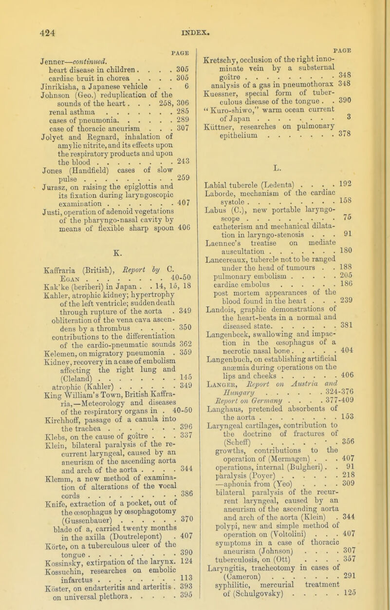 PAGE Jenner—continued. heart disease in children .... 305 cardiac bruit in chorea .... 305 Jinrikisha, a Japanese vehicle . . 6 Johnson (Geo.) rednplication of the sounds of the heart. . . 258, 306 renal asthma 285 cases of pneumonia 289 case of thoracic aneurism . . . 307 Jolyet and Regnard, inhalation of amy lie nitrite, and its effects upon the respiratory products and upon the blood 243 Jones (Handlield) cases of slow pulse 259 Jurasz, on raising the epiglottis and its fixation during luryngoscopic examination 407 Justi, operation of adenoid vegetations of the pharyngo-nasal cavity by means of llexible sharp spoon 406 K. Kaffraria (British), Report by C. Egax 40-50 Kak'ke (beriberi) in Japan . . 14, 15, 18 Xahler, atrophic kidney; hypertrophy of the left ventricle; sudden death through rupture of the aorta . 349 obliteration of the vena cava ascen- dens by a thrombus . • _ • 350 contributions to the differentiation of the cardio-pneumatic sounds 362 Kelemen, on migratory pneumonia . 359 Kidnev, recovery in a case of embolism affecting the right lung and (Cleland) 145 atrophic (Kahler) 349 King William's Town, British Kaffra- ria,—Meteorology and diseases of the respiratory organs in . 40-50 Kirchhoff, passage of a canula into the trachea 396 Klebs, on the cause of goitre . . . 337 Klein, bilateral paralysis of the re- current laryngeal, caused by an aneurism of the ascending aorta and arch of the aorta .... 344 Klemm, a new method of examina- tion of alterations of the vocal cords 386 Knife, extraction of a pocket, out of the oesophagus by oesophagotomy (Gussenbauer) 370 blade of a, carried twenty months in the axilla (Doutrelepont) . 407 Korte, on a tuberculous ulcer of the tongue 390 Kossinsky, extirpation of the larynx. 124 Kossuchin, researches on embolic infarctus .'.^^^ Kiister, on endarteritis and arteritis . 393 on universal plethora 395 PAGE Kretschy, occlusion of the right inno- minate vein by a substernal goitre 348 analysis of a gas in pneumothorax 348 Kuessner, special form of tuber- culous disease of the tongue . . 390  Kuro-shiwo, warm ocean current of Japan 3 Kiittuer, researches on pulmonary epithelium 3/8 Labial tubercle (Ledenta) . . . _ . 192 Laboide, mechanism of the cardiac systole 158 Labus (C), new portable laryngo- scope . 75 catheterism and mechanical dilata- tion in laryngo-stenosis ... 91 Laennec's treatise on mediate auscultation 180 Lancereaux, tubercle not to be ranged under the head of tumours . .188 pulmonary embolism 205 cardiac embolus 186 post mortem appearances of the blood found in the heait . . . 239 Landois, graphic demonstrations of the heart-beats in a normal and diseased state .381 Langenbeck, swallowing and impac- tion in the oesophagus of a necrotic nasal bone 404 Langenbuch, on establishing artificial antemia during operations on the lips and cheeks 406 Langek, Ecport on Austria and Rtingary 324-376 Ecport on Germany .... 377-409 Langhaus, pretended absorbents of the aorta 153 Laryngeal cartilages, contribution to the doctrine of fractures of (Scheff) • . 356 growths, contributions to the operation of (Mermagen) . . . 407 operations, internal (Bulgheri). . 91 j)aralysis (Foyer) 218 —aphonia from (Yeo) .... 309 bilateral paralysis of the recur- rent laryngeal, caused by an aneurism of the ascending aorta and arch of the aorta (Klein) . 344 polypi, new and simple method of operation on (Voltolini) . . . 407 symptoms in a case of thoracic aneurism (Johnson) .... 307 tuberculosis, on (Ott) .... 357 Laryngitis, tracheotomy in cases of (Cameron) 291 syphilitic, mercurial treatment of (Schulgovsky) 125