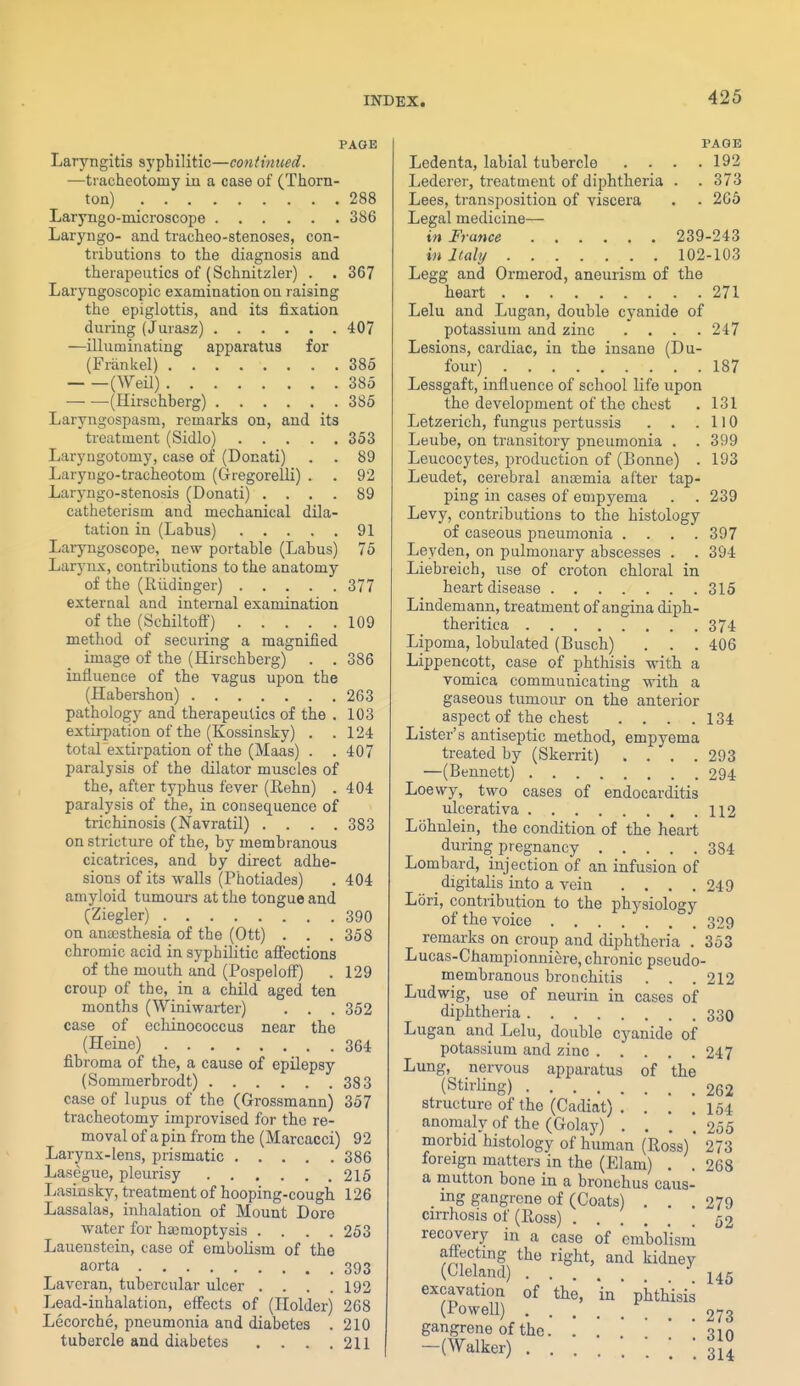 PAGE Laryngitis syphilitic—continued. —tracheotomy in a case of (Thorn- ton) 288 Laryngo-microscope 386 Laryngo- and tracheo-stenoses, con- tributions to the diagnosis and therapeutics of (Schnitzler) . . 367 Laryngoscopic examination on raising the epiglottis, and its fixation during (Jurasz) 407 —illuminating apparatus for (Frankel) 385 (Weil) 385 (Hirschberg) 385 Laryugospasm, remarks on, and its treatment (Sidlo) 353 Laryugotomy, case of (Donati) . . 89 Laryugo-tracheotom (Gregorelli) . . 92 Laryngo-stenosis (Donati) .... 89 catheterism and mechanical dila- tation in (Labus) 91 Laryngoscope, new portable (Labus) 75 Larynx, contributions to the anatomy of the (Riidinger) 377 external and internal examination of the (Schiltoff) 109 method of securing a magnified image of the (Hirschberg) . .386 influence of the vagus upon the (Habershon) 263 pathology and therapeutics of the . 103 extirpation of the (Kossinsky) . .124 totaLextirpation of the (Maas) . . 407 paralysis of the dilator muscles of the, after typhus fever (Rehn) . 404 paralysis of the, in consequence of trichinosis (Navratil) .... 383 on stricture of the, by membranous cicatrices, and by direct adhe- sions of its walls (Photiades) , 404 amyloid tumours at the tongue and (Ziegler) 390 on anaesthesia of the (Ott) . . .358 chromic acid in syphilitic aflfections of the mouth and (Pospeloif) . 129 croup of the, in a child aged ten months (Winiwarter) . . . 352 case of echinococcus near the (Heine) 364 fibroma of the, a cause of epilepsy (Sommerbrodt) 383 case of lupus of the (Grossmann) 357 tracheotomy improvised for the re- moval of a pin from the (Marcacci) 92 Larynx-lens, prismatic 386 Lasegue, pleurisy 215 Lasinsky, treatment of hooping-cough 126 Lassalas, inhalation of Mount Dore water for haemoptysis .... 253 Lauenstein, case of embolism of the aorta 393 Laveran, tubercular ulcer .... 192 Lead-inhalation, effects of (Holder) 268 Lecorche, pneumonia and diabetes . 210 tubercle and diabetes . . . .211 PAGE Ledenta, labial tubercle .... 192 Lederer, treatment of diphtheria . . 373 Lees, transposition of viscera . . 265 Legal medicine— in France 239-243 in Italy 102-103 Legg and Ormerod, aneurism of the heart 271 Lelu and Lugan, double cyanide of potassium and zinc .... 247 Lesions, cardiac, in the insane (Du- four) 187 Lessgaft, influence of school life upon the development of the chest . 131 Letzerich, fungus pertussis . . .110 Leube, on transitory pneumonia . . 399 Leucocytes, production of (Bonne) . 193 Leudet, cerebral anaemia after tap- ping in cases of empyema . . 239 Levy, contributions to the histology of caseous pneumonia .... 397 Leyden, on pulmonary abscesses . . 394 Liebreich, use of croton chloral in heart disease 315 Lindemann, treatment of angina diph- theritica 374 Lipoma, lobulated (Busch) . . . 406 Lippencott, case of phthisis with a vomica communicating -with a gaseous tumour on the anterior aspect of the chest . . . .134 Lister's antiseptic method, empyema treated by (Skerrit) .... 293 —(Bennett) 294 Loewy, two cases of endocarditis ulcerativa 112 Lohnlein, the condition of the heart during pregnancy 384 Lombard, injection of an infusion of _ digitalis into a vein .... 249 Lori, contribution to the physiology of the voice 329 remarks on croup and diphtheria . 353 Lucas-Championniere, chronic pseudo- membranous bronchitis . . . 212 Ludwig, use of neurin in cases of diphtheria 330 Lugan and Lelu, double cyanide of potassium and zinc 247 Lung, nervous apparatus of the (Stirling) 262 structure of the (Cadiat) . . . .154 anomaly of the (Golay) .... 255 morbid histology of human (Ross)' 273 foreign matters in the (Elam) . . 268 a mutton bone in a bronchus caus- ing gangrene of (Coats) . . .279 cirrhosis of (Ross) 52 recovery in a case of embolism affecting the right, and kidney (Cleland) ■'145 excavation of the, in phthisis (rowell) 273 gangrene of the. . , ' ' ' * -jin -(Walker) ; ; ; i\i