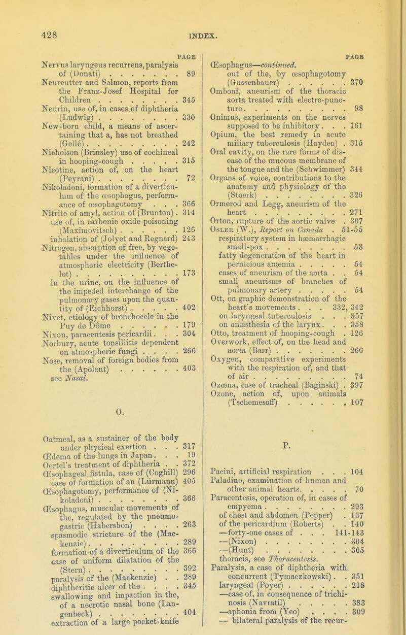 PAGE Nervus laryngeiis recurrens, paralysis of (Donati) 89 Neureutter and Salmon, reports from the Franz-Josef Hospital for Children 345 Neurin, use of, in cases of diphtheria (Ludwig) 330 New-born child, a means of ascer- tiiining that a, has not breathed (GoUe) 242 Nicholson (Brinsley) use of cochineal in hooping-cough 316 Nicotine, action of, on the heart (Peyrani) _ ... 72 Nikoladoni, formation of a diverticu- lum of the oesophagus, perform- ance of oesophagotomy . . . 366 Nitrite of amy], action of (Brunton). 314 use of, in carbonic oxide poisoning (Maximovitsch) 126 inhalation of (Jolyet and Regnard) 243 Nitrogen, absorption of free, by vege- tables under the influence of atmospheric electricity (Berthe- lot) 173 in the urine, on the influence of the impeded interchange of the pulmonary gases upon the quan- tity of (Eicbhorst) . . . _ . .402 Nivet, etiology of bronchocele in the Puy de Dome . . . . . .179 Nixon, paracentesis pericardii. . . 304 Norbury, acute tonsillitis dependent on atmospheric fungi .... 266 Nose, removal of foreign bodies from the (Apolant) 403 see Nasal. 0. Oatmeal, as a sustainer of the body under physical exertion . . .317 ffidema of the lungs in Japan . . . 19 Oertel's treatment of diphtheria . . 372 (Esophageal fistula, case of (Coghill) 296 case of formation of an (Liirmann) 405 CEaophagotomy, performance of (Ni- koladoni) 366 CEsophagus, muscular movements of the, regulated by the pneumo- gastric (Habershon) .... 263 spasmodic stricture of the (Mac- kenzie) . . . . _ 289 formation of a diverticulum of the 366 case of uniform dilatation of the (Stern) 392 paralysis of the (Mackenzie) . . 289 diphtheritic ulcer of the . . . .345 swallowing and impaction in the, of a necrotic nasal bone (Lan- genbeck) .404 extraction of a large pocket-knife PAQB ffi sopha gus—con I imted. out of the, by oesophagotomy (Gussenbauer) 370 Omboni, aneurism of the thoracic aorta treated with electro-punc- ture 98 Onimus, experiments on the nerves supposed to be inhibitory. . . 161 Opium, the best remedy in acute miliary tuberculosis (Hayden) . 316 Oral cavity, on the rare forms of dis- ease of the mucous membrane of the tongue and the (Schwimmer) 344 Organs of voice, contributions to the anatomy and physiology of the (Stoeik) 326 Ormerod and Legg, aneurism of the heart 271 Orton, rupture of the aortic valve . 307 OsLER (W.), Report on Canada . 61-55 respiratory system in hasmorrhagic small-pox 53 fatty degeneration of the heart in pernicious anaemia 54 cases of aneurism of the aorta . . 54 small aneurisms of branches of pulmonary artery 64 Ott, on graphic demonstration of the heart's movements . . . 332, 342 on laryngeal tuberculosis . . . 357 on anaDsthesia of the larynx. . . 358 Otto, treatment of hooping-cough . 126 Overwork, effect of, on the head and aorta (Barr) 266 Oxygen, comparative experiments with the respiration of, and that of air 74 Oza3na, case of tracheal (Baginski) . 397 Ozone, action of, uj)on animals (Tschemesoff) 107 P. Pacini, artificial respiration . . .104 Puladino, examination of human and other animal hearts 70 Paracentesis, operation of, in cases of empyema 293 of chest and abdomen (Pepper) . 137 of the pericardium (Roberts) . . 140 —forty-one cases of . . . 141-143 —(Nixon) 304 —(Hunt) 305 thoracis, see Thoracentesis. Paralysis, a case of diphtheria with concurrent (Tymaczkowski). .351 laryngeal (Poyer) 218 —case of, in consequence of trichi- nosis (Navratil) 383 —aphonia from (Yeo) .... 309 — bilateral paralysis of the recur-