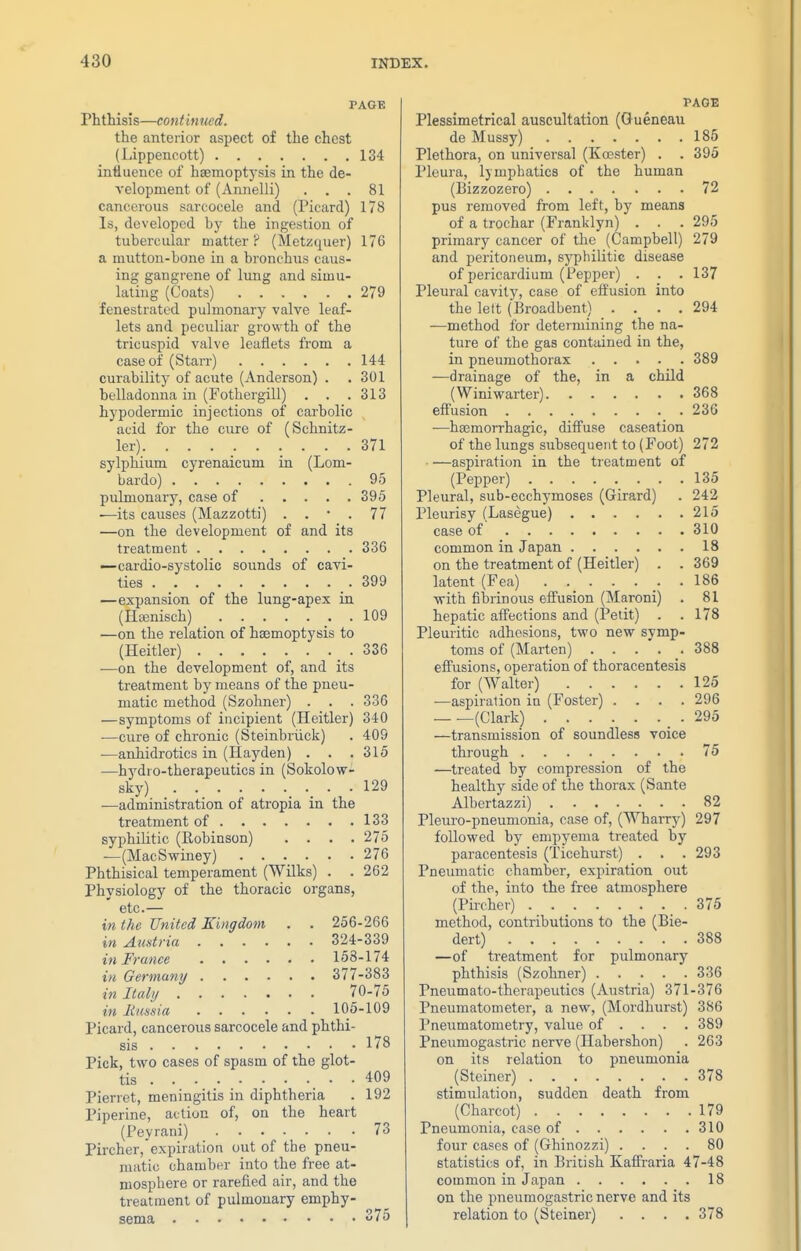 PAGE Phthisis—continued. the anterior aspect of the chest (Lippencott) 134 intiuence of haemoptysis in the de- velopment of (Annelli) ... 81 cancerous sarcocele and (Picard) 178 Is, developed by the ingestion of tubercular matter? (Metzquer) 176 a mutton-bone in a bronchus caus- ing gangrene of lung and simu- lating (Coats) 279 fenestrated pulmonary valve leaf- lets and peculiar growth of the tricuspid valve leaflets from a case of (Starr) 144 curability of acute (Anderson) . . 301 belladonna in (Fothergill) . . .313 hypodermic injections of carbolic acid for the cure of (Schnitz- ler) 371 sylphium cyrenaicum in (Lom- bardo) 95 pulmonary, case of 395 —its causes (Mazzotti) . . • . 77 —on the development of and its treatment 336 —cardio-systolic sounds of cavi- ties .399 —expansion of the lung-apex in (Hcenisch) . 109 —on the relation of haemoptysis to (Heitler) .336 —on the development of, and its treatment by means of the pneu- matic method (Szohner) . . . 336 —symptoms of incipient (Heitler) 340 —cure of chronic (Steinbriick) . 409 ■—anhidrotics in (Hayden) . . .315 —hydro-therapeutics in (Sokolow- sky) 129 —administration of atropia in the treatment of 133 syphilitic (Eobinson) .... 275 —(MacSwiney) 276 Phthisical temperament (Wilks) . .262 Physiology of the thoracic organs, etc.— in the United Kingdom . . 256-266 in Austria 324-339 in France 153-174 in Germany 377-383 in Itahi 70-75 in limsia 105-109 Picard, cancerous sarcocele and phthi- sis 178 Pick, two cases of spasm of the glot- tis . 409 Pierret, meningitis in diphtheria . 192 Piperine, action of, on the heart (Peyrani) 73 Pircher, expiration out of the pneu- matic chamber into the free at- mosphere or rarefied air, and the treatment of pulmonary emphy- sema 75 PAGE Plessimetrical auscultation (Gueneau de Mussy) 185 Plethora, on imiversal (Koester) . . 395 Pleura, lymphatics of the human (Bizzozero) 72 pus removed from left, by means of a trochar (Franklyn) . . . 295 primary cancer of the (Campbell) 279 and peritoneum, syphilitic disease of pericardium (Pepper) . . . 137 Pleural cavity, case of effusion into the lelt (Broadbent) .... 294 —method for determining the na- ture of the gas contained in the, in pneumothorax 389 —drainage of the, in a child (Winiwarter) 368 effusion 236 —haemorrhagic, diifuse caseation of the lungs subsequent to (Foot) 272 aspiration in the treatment of (Pepper) 135 Pleural, sub-ecchymoses (Girard) . 242 Pleurisy (Lasegue) 215 case of 310 common in Japan 18 on the treatment of (Heitler) . . 369 latent (Fea) . 186 with fibrinous effusion (Maroni) . 81 hepatic affections and (Petit) . . 178 Pleuritic adhesions, two new symp- toms of (Marten) 388 effusions, operation of thoracentesis for (Walter) 125 —aspiration in (Foster) .... 296 (Clark) .295 —transmission of soundless voice through 75 —treated by compression of the healthy side of the thorax (Sante Albertazzi) 82 Pleuro-pneumonia, case of, (Wharry) 297 followed by empyema treated by paracentesis (Ticehurst) . . . 293 Pneumatic chamber, expiration out of the, into the free atmosphere (Pircher) . _ . _ .375 method, contributions to the (Bie- dert) 388 —of treatment for pulmonary phthisis (Szohner) 336 Pneumato-therapeutics (Austria) 371-376 Pneumatometer, a new, (Mordhurst) 386 Pneumatometry, value of ... . 389 Pneumogastric nerve (Hahershon) . 263 on its relation to pneumonia (Steiner) 378 stimulation, sudden death from (Charcot) 179 Pneumonia, case of 310 four cases of (Ghinozzi) .... 80 statistics of, in British Kaffraria 47-48 common in Japan 18 on the pneumogastric nerve and its relation to (Steiner) .... 378