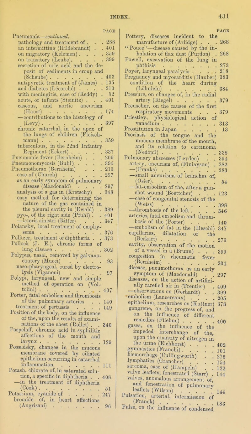 PAGE Pneumonia—continued. pathology and treatment of . . . 288 an intermitting (Hildebrandt) . .401 on migratory (Kelemen).... 359 on transitory (Leiibe) 399 secretion of uric acid and the de- posit of sediments in croup and (Scheube) 403 antipyretic treatment of (James) . 135 and diabetes (Lccorche) . . . .210 with meningitis, case of (Reddy) . 52 acute, of infants (Steinitz) . . . 401 caseous, and aortic aneurism (Haust) 174 —contributions to the histology of (Levy) . . • 397 chronic catarrhal, in the apex of the lungs of children (Fleisch- mann) 359 tuberculous, in the 22nd Infantry Eegiiuent (Eckert) 337 Pneumonic fever (Bernheim) . . . 209 Pneumonomycosis (Buhl) .... 395 Pneumothorax (Bernheim) . . , 213 case of (Church) 297 as an early symptom of pulmonary- disease (Macdonald) . . . .297 analysis of a gas in (Kretschy) . 348 easy method for determining the nature of the gas contained in the pleural cavity in (Ewaid) . 389 pyo-, of the right side (Pfuhl) . .401 —lateris sinistri (Ritter) . . .347 Polansky, local treatment of emphy- sema 376 Politzer, treatment of diphtheria . . 373 Pollock (J. E.), chronic forms of lung disease 302 Polypus, nasal, removed by galvano- cautery (Mucci) 93 naso-pharyngeal, cured by electro- lysis (Viganoni) 97 Polypi, laryngeal, nevr and simple method of operation on (Vol- tolini) 407 Porter, fatal embolism and thrombosis of the pulmonary arteries . . 140 treatment of pertussis .... 149 Position of the body, on the influence of the, upon the results of exami- nations of the chest (RoUet) . . 340 PospelofF, chromic acid in syphilitic affections of the mouth and i^ijnx 129 Possadsky, changes in the mucous membrane covered by ciliated epithelium occurring in catarrhal inflammation 111 Potash, chlorate of, in saturated solu- tion, a specific in diphtheria . . 408 —in the treatment of diphtheria (Cook) . 51 Potassium, cyanide of 247 bromide of, in heart affections (Angrisani) 96 PAGE Pottery, diseases incident to the manufacture of (Arlidge) . . . 268  Pouce''—disease caused by the in- halation of flax dust (Purdon) . 268 Powell, excavation of the lung in phthisis 273 Poyer, laryngeal paralysis .... 218 Pregnancy and myocarditis (Hauber) 383 condition of the heart during (Lohnlein) 384 Pressure, on changes of, in the radial artery (Riegel) 379 Preuscher, on the causes of the first respiratory movements . . . 379 Priestley, physiological action of vanadium 313 Prostitution in Japan 13 Psoriasis of the tongue and the mucous membrane of the mouth, and its relation to carcinoma (Nedopil) 338 Pulmonary abscesses (Leyden) . . 394 artery, aneurism of, (Finlayson) . 282 —(Franks) 283 —small aneurisms of branches of, (Osier) 54 —fat -embolism of the, after a gun- shot wound (Boettcher) . . .123 —case of congenital stenosis of the (Weiss) 398 —thrombosis of the left .... 346 arteries, fatal embolism and throm- bosis of the (Porter) .... 140 —embolism of fat in the (Heschl) 347 capillaries, dilatation of the (Berkart) 279 cavity, observation of the motion of a vessel in a (Brunn) . . . 399 congestion in rheumatic fever (Bernheim) 204 disease, pneumothorax as an early symptom of (Macdonald) . . 297 diseases, on the action of artifici- ally rarefied air in (Trentler) . 409 —observations on (Gerhardt) . . 399 -enibolism (Lancereaux) .... 205 epithelium, researches oq (Kuttner) 378 gangrene, on the progress of, and on the influence of different remedies (Filehne) 400 gases, on the influence of the impeded interchange of the, upon the quantity of nitrogen in the urine (Eichhorst) .... 402 gymnastics (Franchi) . . . . * 101 hemorrhage (Cullingworth) . . 276 lymphatics (Grancher) . . . .154 sarcoma, case of (Hampeln) . 1 122 valve leaflets, fenestrated (Starr) .* I44 valves, anomalous arrangement of, and fenestration of pulmonary leaflets (Wilson) ..... 144 Pulsation, arterial, intermission of p , (^^'^^^^) 183 rulse, on the influence of condensed