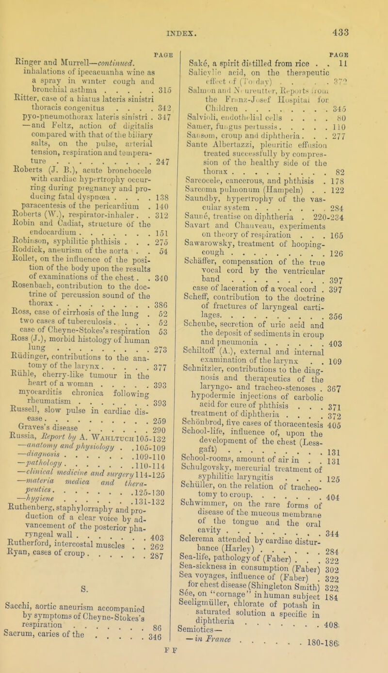 PAGE Einger and ^ilmreM—continued. inhalations of ipecacuanha wine as a spray in winter cough and bronchial asthma Ritter, case of a hiatus lateris sinistri thoracis congenitus .... pyo-pneumothorax lateris sinistri . — and Feltz, action of digitalis compared with that of the biliary salts, on the pulse, arterial tension, respiration and tempera- ture Roberts (J. B.), acute bronchocele wath cardiac hypertrophy occur- ring during piegnancy and pro- ducing fatal dyspnoea .... paracentesis of the pericaniium . Roberts (W.), respirator-inhaler. . Robin and Cadiat, structure of the endocardium 151 27o 34 315 342 347 247 138 140 312 52 52 53 273 377 Robinson, syphilitic phthisis . . , Roddick, aneurism of the aorta . . RoUet, on the influence of the posi- tion of the body upon the results of examinations of the chest. .340 Rosenbach, contribution to the doc- trine of percussion sound of the thorax 386 Ross, case of cirrhosis of the lung . two casps of tuberculosis .... case of Cheyne-Stokes's respiration Ross (J.), morbid histology of human lung Riidinger, contributions to the ana- tomy of the larynx Riihle, cherry-like tumour in the heart of a woman 393 myocarditis chronica following rheumatism 393 Russell, slow pulse in cardiac dis- ease 259 Graves's disease 290 Russia, Meport b,j A. Wahltuch'i05-132 —analonuj and2)hysi(jlogy . .105-109 —diagnosis llOO-llO —pathology .110-114 —clinical medicine and .mrgery 114.125 —materia medica and thera- f^!'' 125-130 -hff'ene ^3^,^32 Kuthenberg, staphylorraphy and pro- duction of a clear voice by ad- vancement of the posterior pha- ryngeal wall _ 4Q3 Rutherford, intercostal muscles '. [ 262 Ryan, cases of croup. . . . * * 287 S. Sacchi, aortic aneurism accompanied by symptoms of Cheyne-Stokes's respiration gg Sacrum, caries of the . . . . . 346 Sake, a spirit dif tilled from rice Q„i;„,.K„ — ♦! PAGE 11 :(', acid, on the therapeutic tilWt ..f ( i'.) day) . . . . r-i-'-> Salmiin and iM' ureuttcr, Ri-poits woa; the Fn.nz-Jusef Hospital for Children 345 Salvioli, endothelial cells . . . . hO Saiuer, fui.gus peitussis 110 Saiisoni, croup and diphtheiia . . . 277 Sante Albertazzi, pleuritic effusion treated successfully by compres- sion of the healthy side of the thorax 82 Sarcocele, cancerous, and phthisis . 178 Sarcoma piiluionum (Ilaiiipeln) . . 122 Saundby, hypertrophy of the vas- cular system 284 Saune, treatise on dijAtheria . 220-234 Savart and Chauveau, experiments on theory of resfpiration . . . 165 Sawarowsky, treatment of hooping- cough 126 Schaff'er, compensation of the true vocal cord by the ventricular band 397 case of laceration of a vocal cord . 397 Scheff, contribution to the doctrine of fractures of laryngeal carti- lages 356 Scheube, secretion of uric acid and the deposit of sediments in croup and pneumonia 403 Schiltoff (A.), external and iuternai examination of the larynx . . 109 Schnitzler, contributions to the diag- nosis and therapeutics of the laryngo- and tracheo-stenoses . 367 hypodermic injections of carbolic acid for cure of phthisis . . .371 treatment of diphtheiia . . . . 372 Schoubrod, five cases of thoracentesis 405 School-life, influence of, upon the development of the chest (Less- . , gff') . 131 bcnooi-rooras, amount of air in . . 131 Schulgovsky, mercurial treatment of syphilitic laryngitis . . . .125 Schiiller, on the relation of tracheo- tomy to croup Schwimmcr, on the rare forms' of disease of the mucous membratie of the tongue and the oral cavity 3^^ Sclerema attended by cardiac distur- bance (Harley) 234 Sea-life, pathology of (Faber) ! ! '.322 Sea-sickness in consumption (Faber) 302 Sea voyages, influence of (Faber) 322 for chest disease (Shingleton Smith) 322 bee, on coinage inhuman subject 184 beeligmuller, chlorate of potash in saturated solution a specific in diphtheria oemiotics— -in France 180-186;