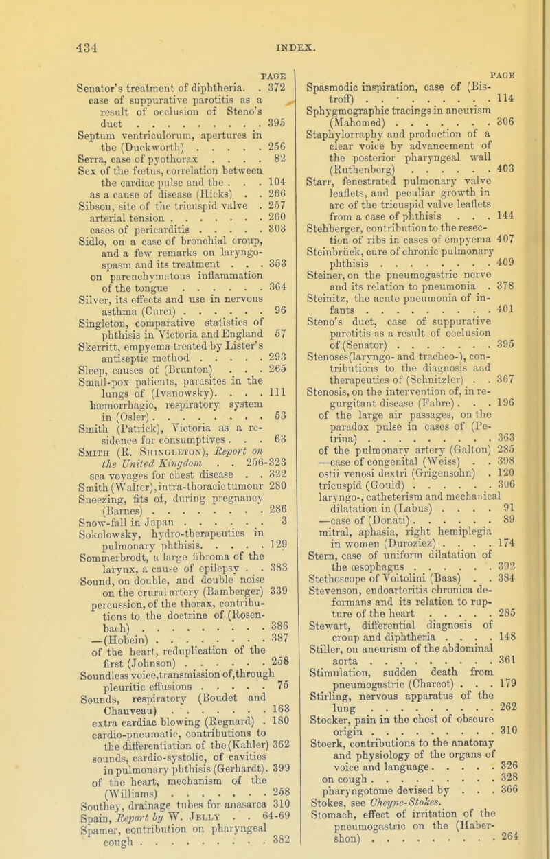 PAGE Senator's treatment of diplitheria. . 372 case of suppurative parotitis as a result of occlusion of Steno's duct .395 Septum ventriculorum, apertures in the (Duckworth) 256 Serra, case of pyothoras .... 82 Sex of tlie fostus, correlation between the cardiac pulse and the . . . 104 as a cause of disease (Ilicks) . . 26G Sibson, site of the tricuspid valve . 257 arterial tension 260 cases of pericarditis 303 Sidlo, on a case of bronchial croiip, and a few remarks on laryngo- spasm and its treatment . . . 353 on parenchymatous inllaramation ol the tongue 364 Silver, its effects and use in nervous asthma (Curci) 96 Singleton, comparative statistics of phthisis in Victoria and England 57 Skerritt, empyema treated by Lister's antiseptic method 293 Sleep, causes of (Brunton) . . 265 Small-pox patients, parasites in the lungs of (Ivanowsky). . . .111 hoemorrhagic, respii-atory system in (Osier) 53 Smith (Patrick), Victoria as a re- sidence for consumptives ... 63 Smith (R. Shingleton), Report on the United Kingdom . . 256-323 sea voyages for chest disease . . 322 Smith (Walter),intra-thoracictumour 280 Sneezing, fits of, during pregnancy (Barnes) 286 Snow-fall in Japan _ . 3 Sokolowsky, hydro-therapeutics in pulmonary phthisis 1 29 Sommerbrodt, a large fibroma of the larynx, a cau^e of epilepsy . . 383 Sound, on double, and double noise on the crural artery (Bamberger) 339 percussion, of the thorax, contribu- tions to the doctrine of (Rosen- bach) 386 — (Hobein) 387 of the heart, reduplication of the first (Johnson) 258 Soundless voice,transmi3sion of,through pleuritic effusions 75 Sounds, respiratory (Boudet and Chauveau) 163 extra cardiac blowing (Regiiard) . 180 cardio-pneumatir, contributions to the differentiation of the(Kahler) 362 sounds, cardio-systolic, of cavities in pulmonary plitliisis (Gerhardt). 399 of the heart, mechanism of the (Williams) 258 Southey, drainage tubes for anasarca 310 Spain, Report hij W. Jelly . . 64-69 Spamer, contribution on pharyngeal cough 352 PAGE Spasmodic inspiration, case of (Bis- troff) . . • . . _ . . . . 114 Sphygmographic tracings in aneurism (Mahomed) 306 Staphylorraphy and production of a clear voice by advancement of the posterior pharyngeal wall (Ruthenberg) 403 Starr, fenestrated pulmonary valve leaflets, and peculiar growth in arc of the tricuspid valve leaflets from a case of phthisis . . . 144 Stehberger, contribution to theresec- tiim of ribs in cases of empyema 407 Steinbriick, cure of chronic pulmonary phthisis 409 Steiner, on the pneumogastric nerve and its relation to pneumonia . 378 Steinitz, the acute pneumonia of in- fants .401 Steno's duct, case of suppurative parotitis as a result of occlusion of (Senator) 395 Stenoses(laryngo- and tracheo-), con- tributions to the diagnosis and therapeutics of (Schnitzler) . . 367 Stenosis, on the intervention of, in re- gurgitant disease (Fabre). . .196 of the large air passages, on the paradox pulse in cases of (Pe- trina) 363 of the pulmonary artery (Galton) 285 —case of congenital (Weiss) . . 398 ostii venosi dextri (Grigensohn) . 120 tricuspid (Gould) 3u6 laryngo-, catheterism and mecbaiiical dilatation in (Labus) . . . . 91 —case of (Donati) 89 mitral, aphasia, right hemiplegia in women (Duroziez) . . . .174 Stem, case of uniform dilatation of the oesophagus 392 Stethoscope of Voltolini (Baas) . . 384 Stevenson, endoarteritis chronica de- formans and its relation to rup- ture of the heart 285 Stewart, differential diagnosis of croup and diphtheria .... 148 Stiller, on aneurism of the abdominal aorta 361 Stimulation, sudden death from pneumogastric (Charcot) . . .179 Stirling, nervous apparatus of the lung 262 Stocker, pain in the chest of obscure origin 310 Stoerk, contributions to the anatomy and physiology of the organs of voice and language 326 on cough 328 pharyngotome devised by . . . 366 Stokes, see Che.yne-Stokes. Stomach, effect of irritation of the pneumogastric on the (Haber- shon) 264