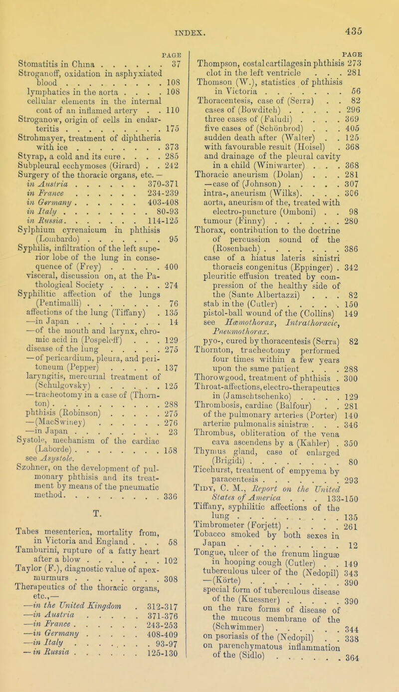 PAGE Stomatitis in China 37 Stroganoff, oxidation in asphyxiated blood 108 lymphatics in the aorta . . . .108 cellular elements in the internal coat of an inflamed artery . .110 Stroganow, origin of cells in endar- teritis l7o Strohmayer, treatment of diphtheria with ice 373 Styrap, a cold and its cure .... 285 Subpleural ecchymoses (Girard) . . 242 Surgery of the thoracic organs, etc. — in Austria 370-371 in France 234-239 in Germany 403-408 in Italy 80-93 in Russia 114-125 Sylphium cyrenaicum in phthisis (Loiiibardo) 95 Syphilis, infiltration of the left supe- rior lobe of the lung in conse- quence of (Frey) 400 visceral, discussion on, at the Pa- thological Society 274 Syphilitic affection of the lungs (Pentimalli) 76 affections of the lung (Tiffany) . 135 —in Japan 14 •—of the mouth and larynx, chro- mic acid in (Pospeloff) . . .129 disease of the lung 275 — of pericai dium, pleura, and peii- toneum (Pepper) 137 laryngitis, mercurial treatment of (Schulf^ovsky) 125 —tracheotomy in a case of (Thorn- ton) 288 phthisis (Robinson) 275 — (MacSwiney) 276 —in Japan 23 Systoli% mechanism of the cardiac (Laborde) 158 see Asystole. Szohner, on the development of pul- monary phthisis and its treat- ment by means of the pneumatic method 336 T. Tabes mesenterica, mortality from, in Victoria and England ... 68 Tamburini, rupture of a fatty heart after a blow 102 Taylor (F.), diagnostic value of apex- murmurs 308 Therapeutics of the thoracic organs, etc.,— —in the United Kingdom . 312-317 —in Austria 371-376 —in France 243-253 —in Germany 408-409 —in Italy ........ 93-97 — in Russia 126-130 PAGE Thompson, costalcartilagesin phthisis 273 clot in the left ventricle . . .281 Thomson (W.), statistics of phthisis in Victoria 56 Thoracentesis, case of (Serra) . . 82 cases of (Bowditch) 296 three cases of (Faludi) .... 369 five cases of (Schonbrod) . . . 405 sudden death after (AValter) . .125 with favourable result (Hoisel) . 368 and drainage of the pleural cavity in a child (Winiwarter) . . . 368 Thoracic aneurism (Dolan) . . .281 —case of (Johnson) 307 intra-, aneurism (Wilks). . . . 306 aorta, aneurism of the, treated with electro-puncture (Umboni) . . 98 tumour (Finny) 280 Thorax, contribution to the doctrine of percussion sound of the (Rosenbach) 386 case of a hiatus lateris sinistri thoracis congenitus (Eppinger) . 342 pleuritic effusion treated by com- pression of the healthy side of the (Sante Albertazzi) ... 82 stab in the (Cutler) 150 pistol-ball wound of the (Collins) 149 see Hcemothorax, Intrathoracic, Pneumothorax. pyo-, cured by thoracentesis (Serra) 82 Thornton, tracheotomy performed four times within a few years upon the same patient . . . 288 Thorowgood, treatment of phthisis . 300 Throat-affections, electro-therapeutics in (Jamschtschenko) . . . .129 Thrombosis, cardiac (Balfour) . .281 of the pulmonary arteries (Porter) 140 arterios pulmonalis sinistroe . . . 346 Thrombus, obliteration of the vena cava ascendens by a (Kahler) . 350 Thymus gland, case of enlarged (Biigidi) 80 Ticehurst, treatment of empyema by paracentesis 293 Tidy, C. M., Report on the United Slates of America . . . 133-150 Tiffany, syphilitic affections of the lung 135 Timbrometer (Forjett) 261 Tobacco smoked by both sexes in Japan 12 Tongue, ulcer of the frenum linguse in hooping cough (Cutler) . . 149 tuberculous ulcer of the (Nedopil) 343 — (Korte) 390 special form of tuberculous disease of the (Ivuessner) 390 on the rare forms of disease of the mucous membrane of the (Schvvimmer) 344 on psoriasis of the (Nedopil) . [ 333 on parenchymatous inflammation of the (Sidlo) 3(34