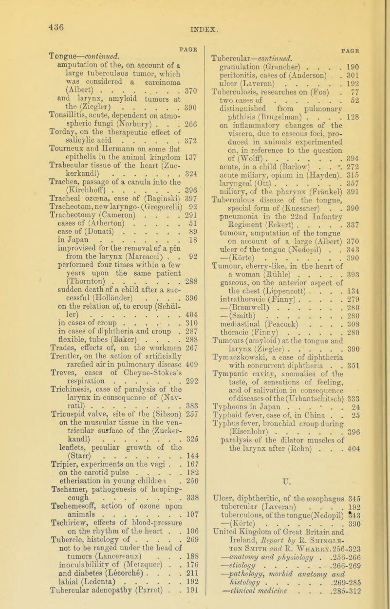 PAGE Tongue—continued. amputation of the, on account of a large tuberculous tumor, which was considered a carcinoma (Albert) 370 and larynx, amyloid tumors at the (Ziegler) 390 Tonsillitis, acute, dependent on atmo- spheric fungi (Norbury) . . . 266 Torday, on the therapeutic effect of salicylic acid 372 Tourneux and Hermann on some flat epithelia in the animal kinp;dom 137 Trabecular tissue of the heart (Zuc- kerkandl) 324 Trachea, passage of a canula into the (Kirchhoff) 396 Tracheal ozoena, case of (Baglnsld) 397 Tracheotom, new laryngo- (Gregorelli) 92 Tracheotomy (Cameron) .... 291 cases of (Atherton) 51 case of (Donati) 89 in Japan 18 improvised for the removal of a pin fi'om the larynx (Marcacci) . . 92 performed four times within a few years upon the same patient (Thornton) 288 sudden death of a child after a suc- cessful (Hollander) .... 396 on the relation of, to croup (Schiil- ler) 404 in cases of croup . . . . . .310 in cases of diphtheria and croup . 287 flexible, tubes (Baker) . . . .288 Trades, efl'ects of, on the workmen 267 Trentler, on the action of artificially rarefied air in pulmonary disease 409 Treves, cases of Cheyne-Stokes's respiration 292 Trichinesis, case of paralysis of the larynx in consequence of (Nav- ratil) 383 Tricuspid valve, site of the (Sibson) 257 on the muscular tisstie in the ven- tricular surface of the (Zucker- kandl) 325 leaflets, peculiar growth of the (Starr) 144 Tripier, experiments on the vagi . .167 on the carotid pulse 182 etherisation in young child) e i . 250 Tschamer, pathogenesis of htopiug- cough 338 Tschemesoff, action of ozone upon animals 107 Tschiriew, effects of blood-pressure on the rhythm of the heart . . 106 Tubercle, histology of 209 not to be ranged under the head of tumors (Lancerraux) . . . 188 inoculabilility of (Meizquer) . . 176 and diabetes (Lecorche) . . . .211 labial (Ledenta) 192 Tubercular adenopathy (Parrot) . . 191 PAGE Tubercular—continued. granulation (Grancher) .... 190 peritonitis, cases of (Anderson) . 301 ulcer (Laveran) 192 Tuberculosis, researches on (Foa) . 77 two cases of 62 distinauished fr-om pulmonary phthisis (!!ruf;elman) . . . .128 on inflammatory changes of the viscera, due to caseous foci, pro- duced in animals experimented on, in reference to the question of (Wolff) 394 acute, in a child (Barlow) . . *. 272 acute miliary, opium in (Hayden). 315 laryngeal (Ott) 357 miliary, of the pharynx (Frankel) 391 Tubprculous disease of the tongue, special form of (Kuessner) . . 390 pneumonia in the 22nd Infantry Regiment (Eckert) 337 tumour, amputation of the tongue on account of a large (Albert) 370 tilcer of the tongue (Nedopil) . . 343 —(Korte) 390 Tumour, cherry-like, in the heart of a woman (Riihle) 393 gaseous, on the anterior aspect of the chest (Lippencott) . . . .134 intrathoracic (Finny) 279 —(Bramwell) 280 — (Smith) 2S0 mediastinal (Peacock) .... 308 thoracic (Finny) 280 Tumours (amyloid) at the tongue and larynx (Ziegler) 390 Tymaczkowski, a case of diphtheria with concurrent diphtheria . .351 Tympanic cavity, anomalies of the taste, of sensations of feeling, and of salivation in consequence of diseases ol the(Urbantschitsch) 333 Typhoons in Japan ...... 24 Typhoid fever, case of, in China . . 25 T) phus fever, bronchial croup during (Eisenlohr) 396 paralysis of the dilator muscles of the larynx after (Eehn) . . .404 U. Ulcer, diphtheritic, of the oesophagus 345 tubercular (Laveran) .... 192 tuberculous, of the tongue(Nedopil) S43 —(Korte) 390 United Kingdom of Great Britain and Ireland, Ecpori by li. Shingle- ton Smith and R. Whaury.256-323 —anatomy and phydology . .256-266 —etiology 266-269 —pathology, morbid anatomy and histology 269-285 —clinical medicine . . . .285-312