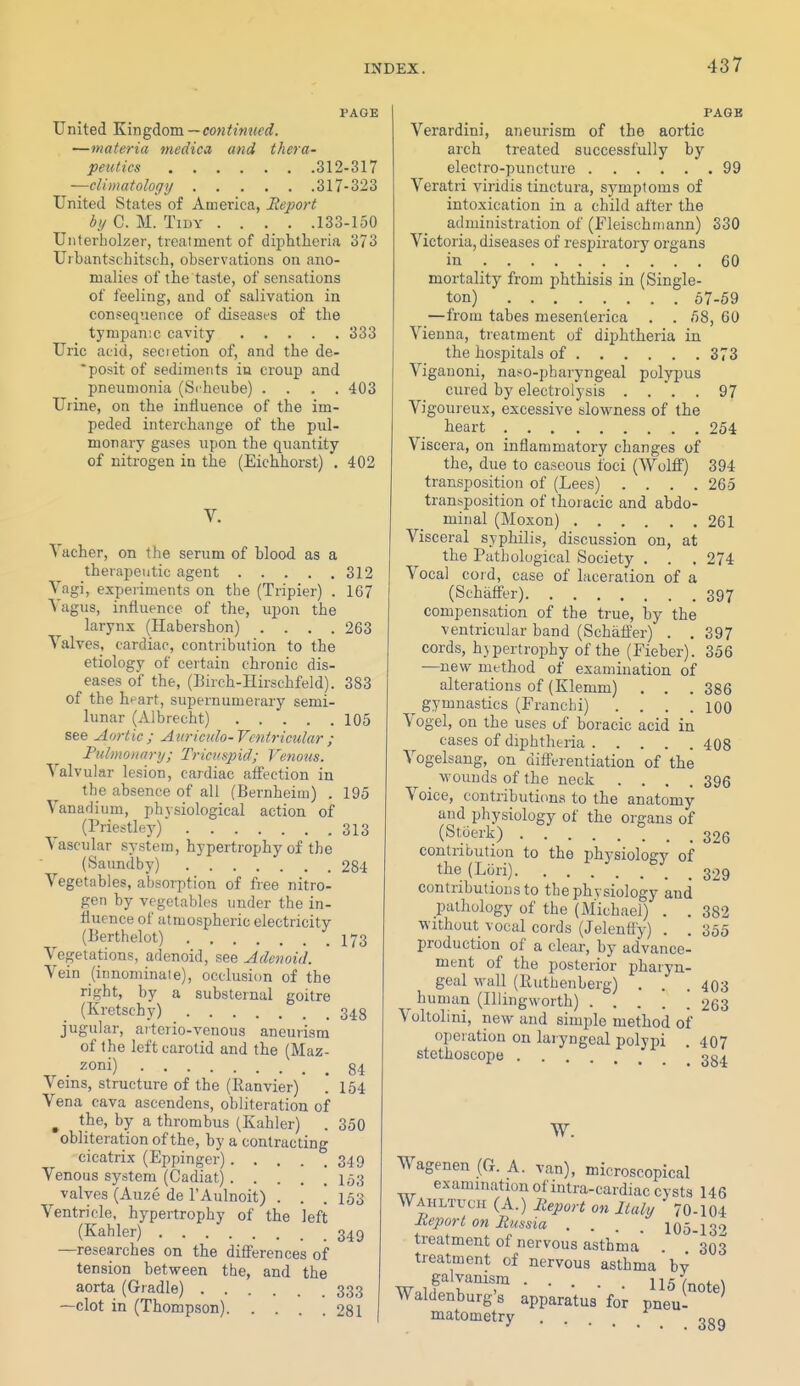 PAGE United Kingdom—continued. —materia medico, and thera- peutics 312-317 —climatology 317-323 United States of America, Eeport by C. M. Tidy 133-150 Unterbolzer, treatment of diphtheria 373 Urbantsehitsch, observations on ano- malies of the taste, of sensations of feeling, and of salivation in consequence of diseases of the tympanic cavity 333 Uric acid, secretion of, and the de- posit of sediments in croup and pneumonia (Scheube) .... 403 Urine, on the influence of the im- peded interchange of the pul- monary gases upon the quantity of nitrogen in the (Eichhorst) . 402 V. Yaeher, on the serum of blood as a therapeutic agent 312 Vagi, experiments on the (Tripier) . 167 Vagus, influence of the, upon the larynx (Habershon) .... 263 Valves, cardiac, contribution to the etiology of certain chronic dis- eases of the, (Birch-IIirschfeld). 383 of the heart, supernumerary semi- lunar (Albrecht) 105 see Aortic; Auricnlo-Vcntricular; Fulmonnry; Tricvi^pid; Venous. Valvular lesion, cardiac affection in the absence of all (Bernheim) . 195 Vanadium, ph3siological action of (Priestley) 313 Vascular system, hypertrophy of the (Saundby) 284 Vegetables, absorption of free nitro- gen by vegetables under the in- fluence of atmospheric electricity (Berthelot) I73 Vegetations, adenoid, see Adenoid. Vein (innominate), occlusion of the right, by a substernal goitre (Kretschy) 348 jugular, artcrio-venous aneurism of the left carotid and the (Maz- . zoni) 84 Veins, structure of the (Ranvier) . 154 Vena cava ascendens, obliteration of ^ the, by a thrombus (Kahler) . 350 obliteration of the, by a contracting cicatrix (Eppinger) 349 Venous system (Cadiat) 153 valves (Auze de I'Aulnoit) . . ! 153 Ventricle, hypertrophy of the left (Kahler) 349 —researches on the differences of tension between the, and the aorta (Giadle) 333 —clot in (Thompson) 281 PAGE Verardini, aneurism of the aortic arch treated successfully by electro-puncture 99 Veratri viridis tinctura, symptoms of intoxication in a child after the administration of (Fleischmann) 330 Victoria, diseases of respiratory organs in 60 mortality from phthisis in (Single- ton) 67-59 —from tabes mesenterica . . 58, 60 Vienna, treatment of diphtheria in the hospitals of 373 Vigauoni, naso-pharyngeal polypus cured by electrolysis .... 97 Vigoureux, excessive slowness of the heart 254 Viscera, on inflammatory changes of the, due to caseous foci (Wolff) 394 transposition of (Lees) . . . .265 transposition of thoracic and abdo- minal (Moxon) 261 Visceral syphilis, discussion on, at the Pathological Society . . . 274 Vocal coid, case of laceration of a (Schaffer) 397 compensation of the true, by the ventricular band (Schaffer) . . 397 cords, hypertrophy of the (Fieber). 356 —new method of examination of alterations of (Klemm) . . . 386 gymnastics (Franchi) . . . .100 Vogel, on the uses of boracic acid in cases of diphtheria 408 Vogelsang, on differentiation of the wounds of the neck .... 396 Voice, contributions to the anatomy and physiology of the organs of (Sfoerk) 326 contribution to the physiology of the (Lori) 329 contributions to the physiology and pathology of the (Michael) . . 382 without vocal cords (Jelentiy) . . 355 production of a clear, by advance- ment of the posterior pharyn- geal wall (Euthenberg) . . . 403 human (Illingworth) 263 Voltolini, new and simple method of operation on laryngeal polypi . 407 stethoscope 334 Wagenen (G. A. van), microscopical examination of intra-cardiac cysts 146 AVahltuch (A.) Iteport on Italy 70-104 Meport on Russia . . . . 105-132 treatment of nervous asthma' . 303 treatment of nervous asthma by galvanism 115 (note) Waldenburg's apparatus for pneu- matometry ggg