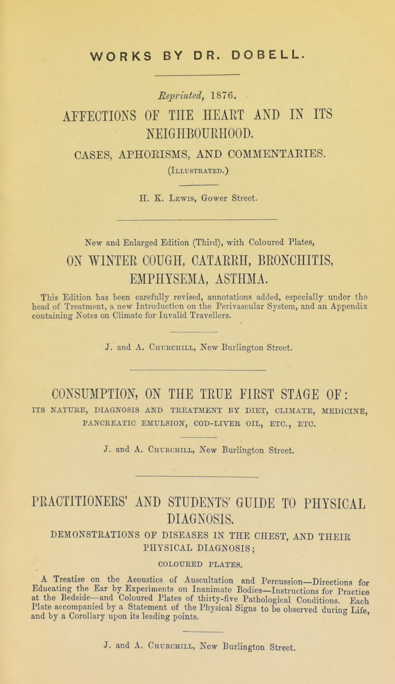 WORKS BY DR. DOBELL. Reprinted, 1876. APFECTIONS OF THE HEART AND IN ITS NEIGHBOURHOOD. CASES, APHOEISMS, AND COMMENTAEIES. (Illustrated.) H. K. Lewis, Gower Street. New and Enlarged Edition (Third), with Coloured Plates, ON WINTER COUGH, CATARRH, BRONCHITIS, EMPHYSEMA, ASTHMA. This Edition has heen carefully revised, annotations added, especially under the head of Treatment, a new Introduction on the Perivascular System, and an Appendix containing Notes on Climate for Invalid Travellers. J. and A. Churchill, New Burlington Street. CONSUMPTION, ON THE TRUE FIRST STAGE OF: ITS NATTJEE, DIAGNOSIS AND TREATMENT BY DIET, CLIMATE, MEDICINE, PANCREATIC EMULSION, COD-LIVER OIL, ETC., ETC. J. and A. Churchill, New Burlington Street. PRACTITIONERS' AND STUDENTS' GUIDE TO PHYSICAL DIAGNOSIS. DEMONSTRATIONS OF DISEASES IN THE CHEST, AND THEIR PHYSICAL DIAGNOSIS; COLOURED PLATES. A Treatise on the Acoustics of Auscultation and Percussion Directions for Educating the Ear hy Experiments on Inanimate Bodies—Instructions for Practice at the Bedside—and Coloured Plates of thirty-five Pathological Conditions. Each Plate accompanied by a Statement of the Physical Signs to be observed durin<^ Life and by a Corollary upon its leading points. ° ' J. and A. Churchill, New Burlington Street.