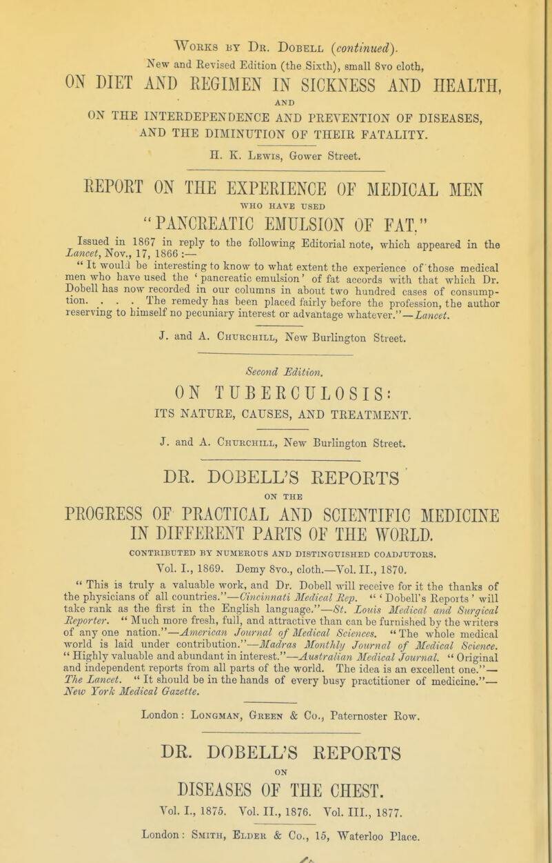 Works by Dr. Dobell (cotitinued). New and Revised Edition (the Sixth), small 8vo cloth, ON DIET AND REGIMEN IN SICKNESS AND HEALTH, AND ON THE INTEEDEPENDENCE AND PREVENTION OF DISEASES, AND THE DIMINUTION OF THEIR FATALITY. H. K. Lewis, Gower Street. EEPORT ON THE EXPERIENCE OE MEDICAL MEN WHO HAVE USED PANCREATIC EMULSION OF FAT. Issued in 1867 in reply to the following Editorial note, which appeared in the lancet, Nov., 17, 1866 :—  It woulJ be interesting to know to what extent the experience of those medical men who have used the ' pancreatic emulsion' of fat accords with that which Dr. Dobell has now recorded in our columns in about two hundred cases of consump- tion. . . _ The remedy has been placed fairly before the profession, the author reserving to himself no pecuniary interest or advantage whatever.— J. and A. Churchill, New Burlington Street. Seco7id Edition. ON TUBERCULOSIS: ITS NATURE, CAUSES, AND TREATMENT. J. and A. Churchill, New Burlington Street. DR. DOBELL'S REPORTS ON THE PROGRESS OF PRACTICAL AND SCIENTIFIC MEDICINE IN DIFFERENT PARTS OF THE WORLD. CONTRIBUTED BY NUMEROUS AND DISTINGUISHED COADJUTORS. Vol. L, 1869. Demy Svo., cloth.—Vol. II., 1870.  This is truly a valuable work, and Dr. Dobell will receive for it the thanks of the physicians of all countries.—Cincinnati Medical Rep.  ' Dobell's Reports ' will take rank as the first in the English language.—St. Louis Medical and Surgical Heporter.  Much more fresh, full, and attractive than can be furnished by the writers of anyone nation.—American Journal of Medical Sciences. The whole medical world is laid under contribution.—Madras Monthlij Joxirnal of Medical Science.  Highly valuable and abundant in interest.—Australian Medical Journal. '* Original and independent reports from all parts of the world. The idea is an excellent one.— The Lancet.  It should be in the hands of every busy practitioner of medicine.— Neiv York Medical Gazette. London: Longman, Green & Co., Paternoster Row. DR. DOBELL'S REPORTS ON DISEASES OF THE CHEST. Vol. L, 1875. Vol. II., 1876. Vol. III., 1877. London: Smith, Elder & Co., 15, Waterloo Place.