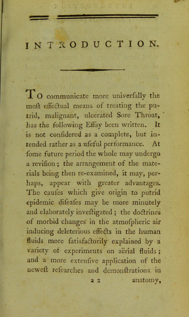 INTRODUCTION. \ / T O communicate more univerfally the moft effectual means of treating the pu- trid, malignant, ulcerated Sore Throat, ' has the following Effay been written. It is not confidered as a complete, but in- tended rather as a ufeful performance. At fome future period the whole may undergo a revifion the arrangement of the mate- rials being then re-examined, it may, per- haps, appear with greater advantages. The caufes which give origin to putrid epidemic difeafes may be more minutely and elaborately invefligated ; the dodtrines of morbid changes in the atmofpheric air inducing deleterious effedls in the human fluids more fatisfadlorily explained by a variety of experiments on aerial fluids ; and a more extenfive application of the newefl refearches and demonftrations in a 2 anatomy.