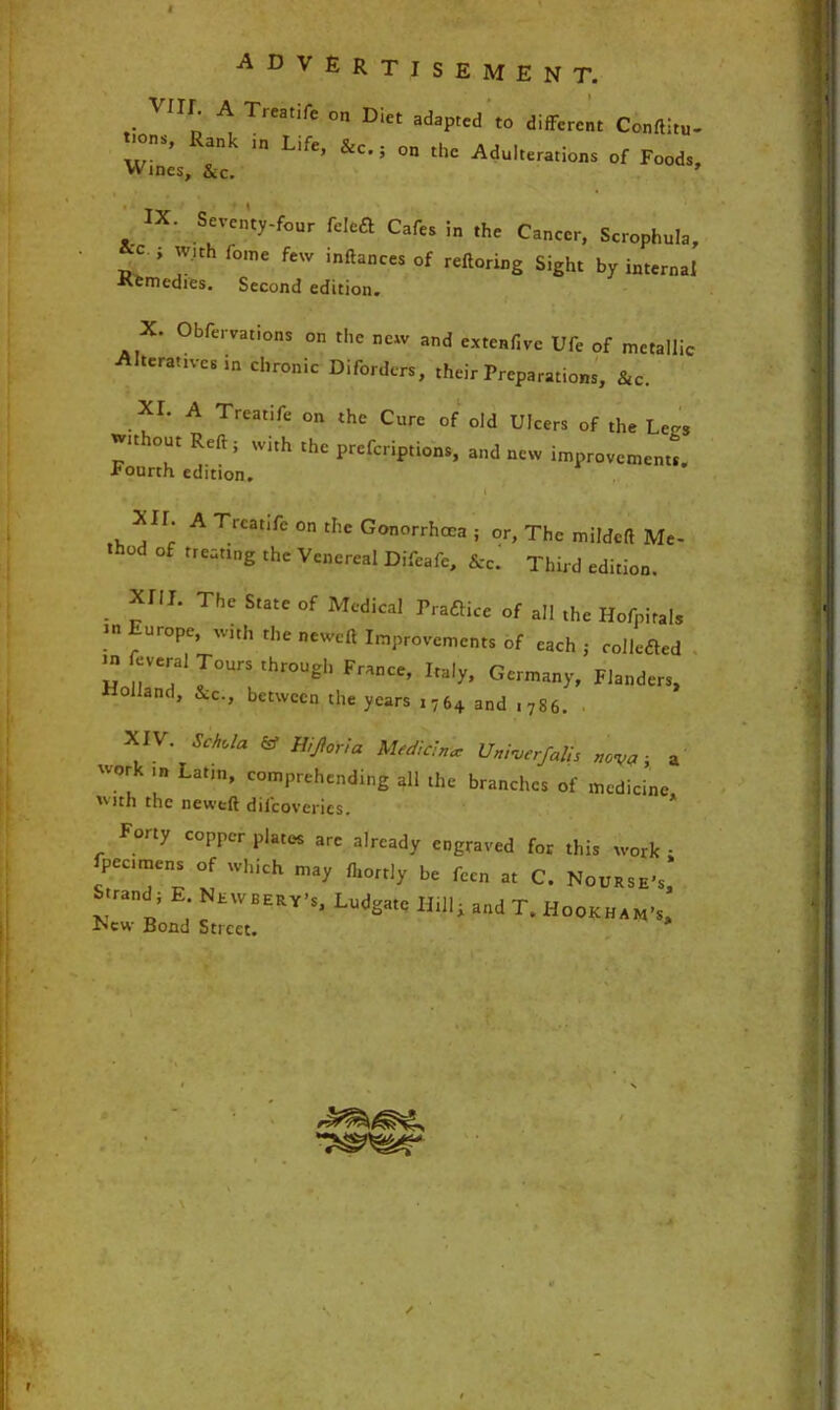 VUI. A Treatife on Diet adapted to different Conftitu- w. ’ ank Ll,e’ &c' 5 on the Adulterations of Foods, Wines, &c. ’ IX. Seventy-four feleft Cafes in the Cancer, Scrophula, c ; with fome few inftances of reftoring Sight by internal •Kemedies. Second edition. X. Obfervations on the new and extenfive Ufe of metallic Alteratives ,n chronic Diforders, their Preparations, &c. XI. A Treatife on the Cure of old Ulcers of the LeCS It lout Reft; With the prefenptions, and new improvements. Fourth edition. • < , . I ' XU. A Treatife on the Gonorrhoea ; or, The mildeft Me- thod of treating the Venereal Difeafe, &c. Third edition. . *r,L The SutC °f Medical ^raftice of all the Ilofpitals .,n f Ur°Pe’ with the Improvements of each ; collected >n feveral Tours through France, Italy, Germany, Flanders, Holland, &c., between the years i764 and ,7S6. . XIV. SMa & Hijforia Median* Univerfalh nova; a U°ru Latm’ comPrehending all the branches of medicine, *'ith the neweft dilcoveries. Forty copper plates are already engraved for this work • pec.mens of which may fhortly be fecn at C. Nourse's, Strand; E Nevvbery’s, Ludgate Hill; and T, Hookham’s, r^cw Bond Street.