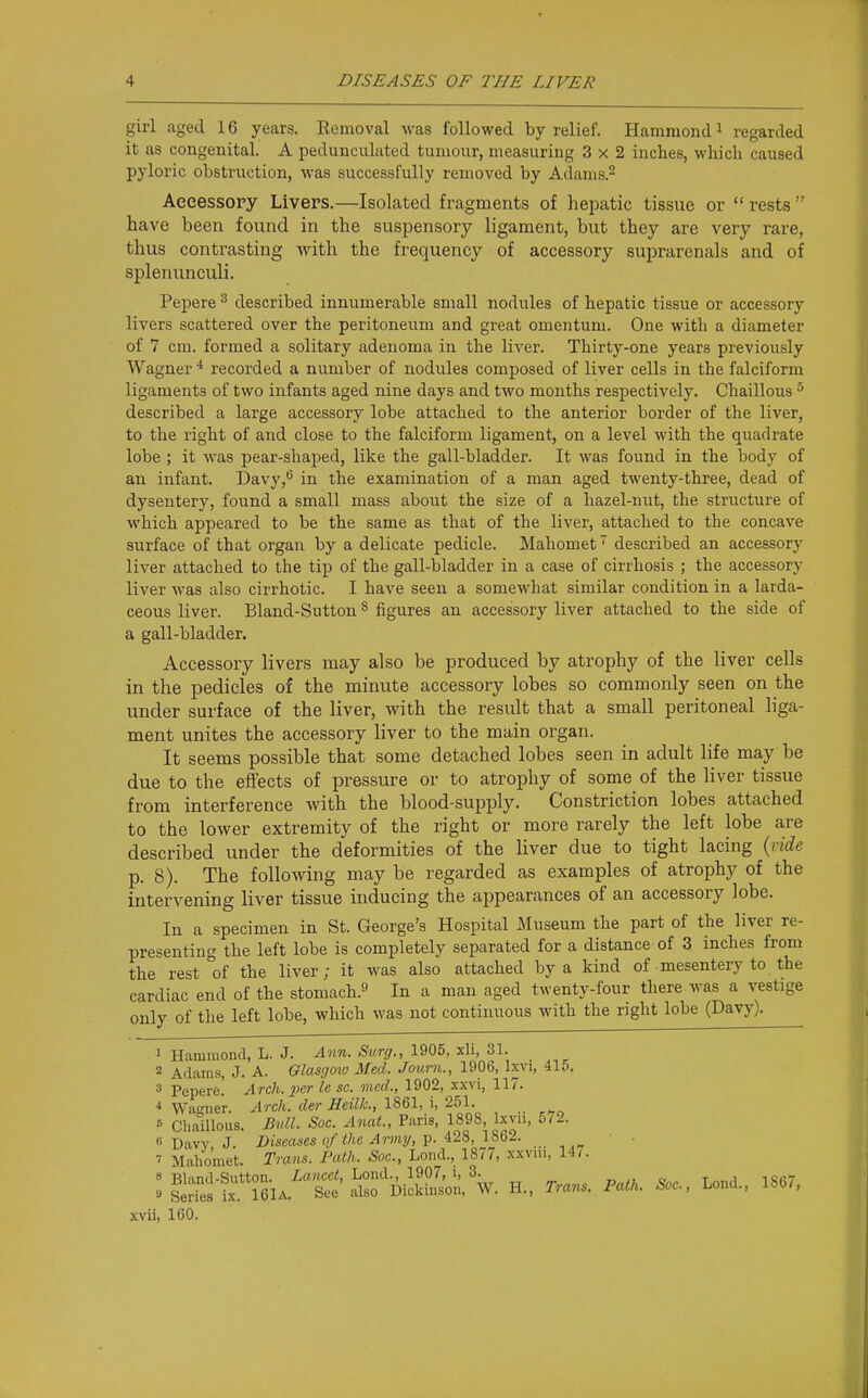 girl aged 16 years. Eemoval was followed by relief. Hammond i regarded it as congenital. A pedunculated tumour, measuring 3x2 inches, which caused pyloric obstruction, was successfully removed by Adams.^ Accessory Livers.—Isolated fragments of hepatic tissue or  rests  have been found in the suspensory ligament, but they are very rare, thus contrasting with the frequency of accessory suprarenals and of splenunculi. Pepere ^ described innumerable small nodules of hepatic tissue or accessory livers scattered over the peritoneum and great omentum. One with a diameter of 7 cm. formed a solitary adenoma in the liver. Thirty-one years previously Wagner * recorded a number of nodules composed of liver cells in the falciform ligaments of two infants aged nine days and two months respectively. Chaillous ^ described a large accessory lobe attached to the anterior border of the liver, to the right of and close to the falciform ligament, on a level with the quadrate lobe ; it was pear-shaped, like the gall-bladder. It was found in the body of an infant. Davy,** in the examination of a man aged twenty-three, dead of dysentery, found a small mass about the size of a hazel-nut, the structure of which appeared to be the same as that of the liver, attached to the concave surface of that organ by a delicate pedicle. Mahomet described an accessory liver attached to the tip of the gall-bladder in a case of cirrhosis ; the accessory liver M'as also cirrhotic. I have seen a somewhat similar condition in a larda- ceous liver. Bland-Sutton ^ figures an accessory liver attached to the side of a gall-bladder. Accessory livers may also be produced by atrophy of the liver cells in the pedicles of the minute accessory lobes so commonly seen on the under surface of the liver, with the result that a small peritoneal liga- ment unites the accessory liver to the main organ. It seems possible that some detached lobes seen in adult life may be due to the effects of pressure or to atrophy of some of the liver tissue from interference Avith the blood-supply. Constriction lobes attached to the lower extremity of the right or more rarely the left lobe are described under the deformities of the liver due to tight lacing {tide p. 8). The following may be regarded as examples of atrophy of the intervening liver tissue inducing the appearances of an accessory lobe. In a specimen in St. George's Hospital Museum the part of the liver re- presenting the left lobe is completely separated for a distance of 3 inches from the rest of the liver; it was also attached by a kind of mesentery to the cardiac end of the stomach.^ In a man aged twenty-four there was a vestige only of the left lobe, which was not continuous with the right lobe (Davy). 1 Hammond, L. J. Ann. Surg., 1905, xli, 31. 2 Adams, J. A. Glasgow Med. Journ., 1906, Ixvi, 415. Pepere! Arch, per le sc. med., 1902, xxvi, 117. ■* Waiier. Arch, der Heilk., 1861, i, 251. s ChaUlous. Bull. Soc. AnaL, Paris, 1898, Ixvn, 5/2. 6 Daw J. Diseases of the Army, ^. 4.2S, 1862. ■ . 7 Mahomet. Trans. Path. Soc, Lond., 1877, xxviu, 14/. 8 Rl.md-Sutton. Lancet, Lond., 1907, i, 3. „ ., o t j io«r s S irieiA. See also Dickinson, W. H., Trans. Path. Soc, Lond., 186/, xvii, 160.