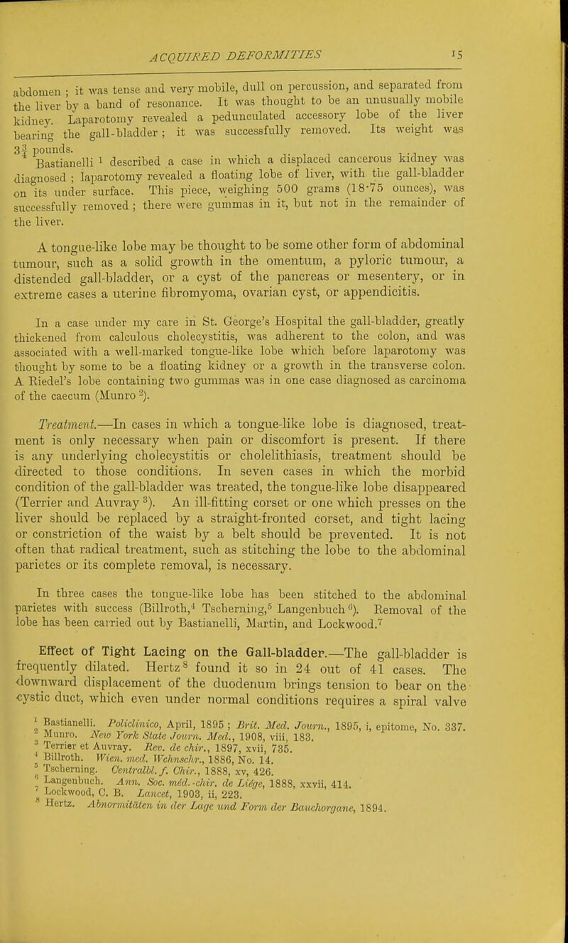 abdomen ■ it was tense and very mobile, dull on percussion, and separated from the liver by a band of resonance. It was thought to be an unusually mobile Iddnev Laparotomy revealed a pedunculated accessory lobe of the liver bearing the gall-bladder; it was successfully removed. Its weight was 3| i^ounds. ,. , , - • T Bastianelli ^ described a case in which a displaced cancerous Jiidney was diagnosed ; laparotomy revealed a floating lobe of liver, with the gall-bladder on Its under surface. This piece, weighing 500 grams (18-75 ounces), was successfully removed ; there were gummas in it, but not in the remainder of the liver. A tongue-like lobe may be thought to be some other form of abdominal tumour, such as a solid growth in the omentum, a pyloric tumour, a distended gall-bladder, or a cyst of the pancreas or mesentery, or in extreme cases a uterine fibromyoma, ovarian cyst, or appendicitis. In a case under my care in St. George's Hospital the gall-bladder, greatly thickened from calculous cholecystitis, was adherent to the colon, and was associated with a well-marked tongue-like lobe which before laparotomy was thought by some to be a floating kidney or a growth in the transverse colon. A Riedel's lobe containing two gummas was in one case diagnosed as carcinoma of the caecum (Munro Treatment.—In cases in which a tongue-like lobe is diagnosed, treat- ment is only necessary when pain or discomfort is present. If there is any underlying cholecystitis or cholelithiasis, treatment should be directed to those conditions. In seven cases in which the morbid condition of the gall-bladder was treated, the tongue-like lobe disappeared (Terrier and Auvray ^). An ill-fitting corset or one which presses on the liver should be replaced by a straight-fronted corset, and tight lacing or constriction of the waist by a belt should be prevented. It is not often that radical treatment, such as stitching the lobe to the abdominal parietes or its complete removal, is necessary. In three cases the tongue-like lobe has been stitched to the abdominal parietes with success (Billroth,'' Tscherning.s LangenbuchEemoval of the lobe has been cairied out by Bastianelli, Martin, and Lockwood.'i' Effect of Tight Laeingr on the Gall-bladder.—The gall-bladder is frequently dilated. Hertz ^ found it so in 24 out of 41 cases. The downward displacement of the duodenum brings tension to bear on the cystic duct, which even under normal conditions requires a spiral valve ^ Bastianelli. Polidinico, April, 1895 ; Brit. Med. Journ., 1895, i, epitome, No. 337. ; Munro. Nno York Stale Journ. Med., 1908, viii, 183. Terrier et Auvray. Rev. de chir., 1897, xvii, 735. ;J Billroth. Wien. med. Wchnschr., 1886, No. 14.  Tscberning. Cenlralbl.f. Chir., 1888, .\v, 426. _ Langenbuch. Ann. Sac. med.-chir. de LUge, 1888, xxvii, 414. ^ Lockwood, C. B. Laneet, 1903, ii, 223. Hertz. Ahnormitiitcn in der Lage und Form der Bauchorgane, 1894.
