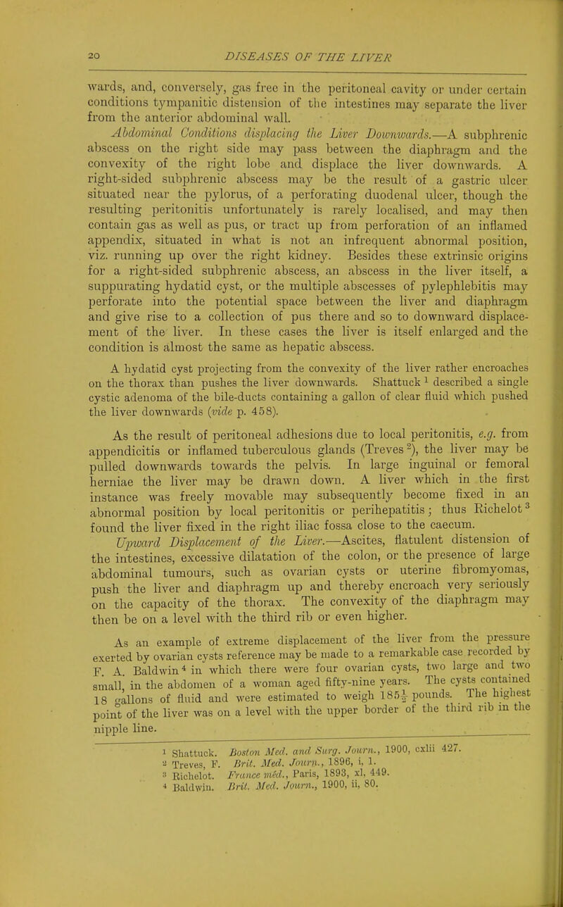 wards, and, conversely, gas free in the peritoneal cavity or under certain conditions tympanitic distension of the intestines may separate the liver from the anterior abdominal wall. Abdominal Conditions displacing the Liver Downwards.—A subphrenic abscess on the right side may pass between the diaphragm and the convexity of the right lobe and displace the liver downwards. A right-sided subphrenic abscess may be the result of a gastric ulcer situated near the pylorus, of a perforating duodenal ulcer, though the resulting peritonitis unfortunately is rarely localised, and may then contain gas as well as pus, or tract up from perforation of an inflamed appendix, situated in what is not an infrequent abnormal position, viz. running up over the right kidney. Besides these extrinsic origins for a right-sided subphrenic abscess, an abscess in the liver itself, a suppurating hydatid cyst, or the multiple abscesses of pylephlebitis may jjerforate into the potential space between the liver and diaphragm and give rise to a collection of pus there and so to downward displace- ment of the liver. In these cases the liver is itself enlarged and the condition is almost the same as hepatic abscess. A hydatid cyst projecting from the convexity of the liver rather encroaches on the thorax than pushes the liver downwards. Shattuck ^ described a single cystic adenoma of the bile-ducts containing a gallon of clear fluid which pushed the liver downwards {vide p. 458). As the result of peritoneal adhesions due to local peritonitis, e.g. from appendicitis or inflamed tuberculous glands (Treves % the liver may be pulled downwards towards the pelvis. In large inguinal or femoral herniae the liver may be drawn down. A liver which in the first instance was freely movable may subsequently become fixed in an abnormal position by local peritonitis or perihepatitis; thus Richelot=* found the liver fixed in the right iliac fossa close to the caecum. Upward Displacement of the Liver.—Ascites, flatulent distension of the intestines, excessive dilatation of the colon, or the presence of large abdominal tumours, such as ovarian cysts or uterine fibromyomas, push the liver and diaphragm up and thereby encroach very seriously on the capacity of the thorax. The convexity of the diaphragm may then be on a level with the third rib or even higher. As an example of extreme displacement of the liver from the pressure exerted by ovarian cysts reference may be made to a remarkable case recorded by F A Baldwin * in which there were four ovarian cysts, two large and two small' in the abdomen of a woman aged fifty-nine years. The cysts contamed 18 aliens of fluid and were estimated to weigh 1851 pounds. The highest point of the liver was on a level with the upper border of the third rib m the nipple line. 1 Shattuck. Boston Med. and Surg. Joiirn., 1900, cxlii 427. Treves, F. Brit. Med. Journ., 1896, i, 1. 3 Ricbelot. France vied., Paris, 1893, xl, 449. •» Baldwin. Brit. Med. Journ., 1900, ii, 80.