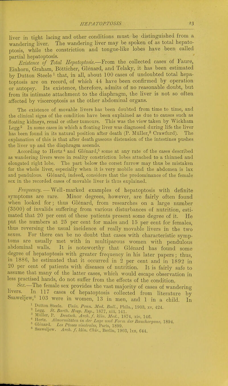 liver in tight lacing and other conditions must be distinguished from a wandering liver. The wandering liver may be spoken of as total hepato- ptosis, while the constriction and tongue-like lobes have been called partial hepatoptosis. Existence of Total Hepatoptosis.—From the collected cases of Faure, Einhorn, Graham, Botticher, Gl6nard, and Telaky, it has been estimated by Button Steele ^ that, in all, about 100 cases of undoubted total hepa- toptosis are on record, of which 44 have been confirmed by operation or autopsy. Its existence, therefore, admits of no reasonable doubt, but from its intimate attachment to the diaphragm, the liver is not so often afiected by visceroptosis as the other abdominal organs. The existence of movable livers has been doubted from time to time, and the clinical signs of the condition have been explained as due to causes such as floating kidneys, renal or other tumours. This was the view taken by Wickham Legg.2 In some cases in which a floating liver was diagnosed during life the liver has been found in its natural position after death (P. Muller,^ Crawfurd). The explanation of this is that after death gaseous distension of the intestines pushes the liver up and the diaphragm ascends. According to Hertz * and Glenard,^ some at any rate of the cases described as wandering livers were in reality constriction lobes attached to a thinned and elongated right lobe. The part below the corset furrow may thus be mistaken for the whole liver, especially when it is very mobile and the abdomen is lax and pendulous. Glenard, indeed, considers that the predominance of the female sex in the recorded cases of movable liver is thus explained. Frequency.—Well-marked examples of hepatoptosis with definite symptoms are rare. Minor degrees, however, are fairly often found when looked for; tlius Gl6nard, from researches on a large number (3500) of invalids suffering from various disturbances of nutrition, esti- mated that 20 per cent of these patients present some degree of it. He put the numbers at 25 per cent for males and 15 per cent for females, thus reversing the usual incidence of really movable livers in the two sexes. For there can be no doubt that cases with characteristic symp- toms are usually met with in multiparous women with pendulous abdominal walls. It is noteworthy that Gl6nard has found some degree of hepatoptosis with greater frequency in his later papers; thus, in 1886, he estimated that it occurred in 2 per cent and in 1892 in 20 per cent of patients with diseases of nutrition. It is fairly safe to assume that many of the latter cases, which would escape observation in less practised hands, do not suffer from the effects of the condition. Sex.—The female sex provides the vast majority of cases of wandering livers. In 117 cases of hepatoptosis collected from literature by Ssaweljew,« 103 were in women, 13 in men, and 1 in a child. In ^ Dutton Steele. Univ. Penn. Med. Bull., Phila., 1903, xv, 424. - Legg. St. Barlh. Ilnsp. Rep., 1877, xiii, 141. ^ Miiller, P. Deutsch. Arch.f. klin. Med., 1874, xiv, 146. ' He'-tz. AbnormiUUen in der Lac,e. mid Form der Bauchorganc, 1894.  Orlunard. Les Ptoses viscerales, Paris, 1899. Ssaweljew. Arch. f. klin. Chir., Berlin, 1903, Ixx, C44