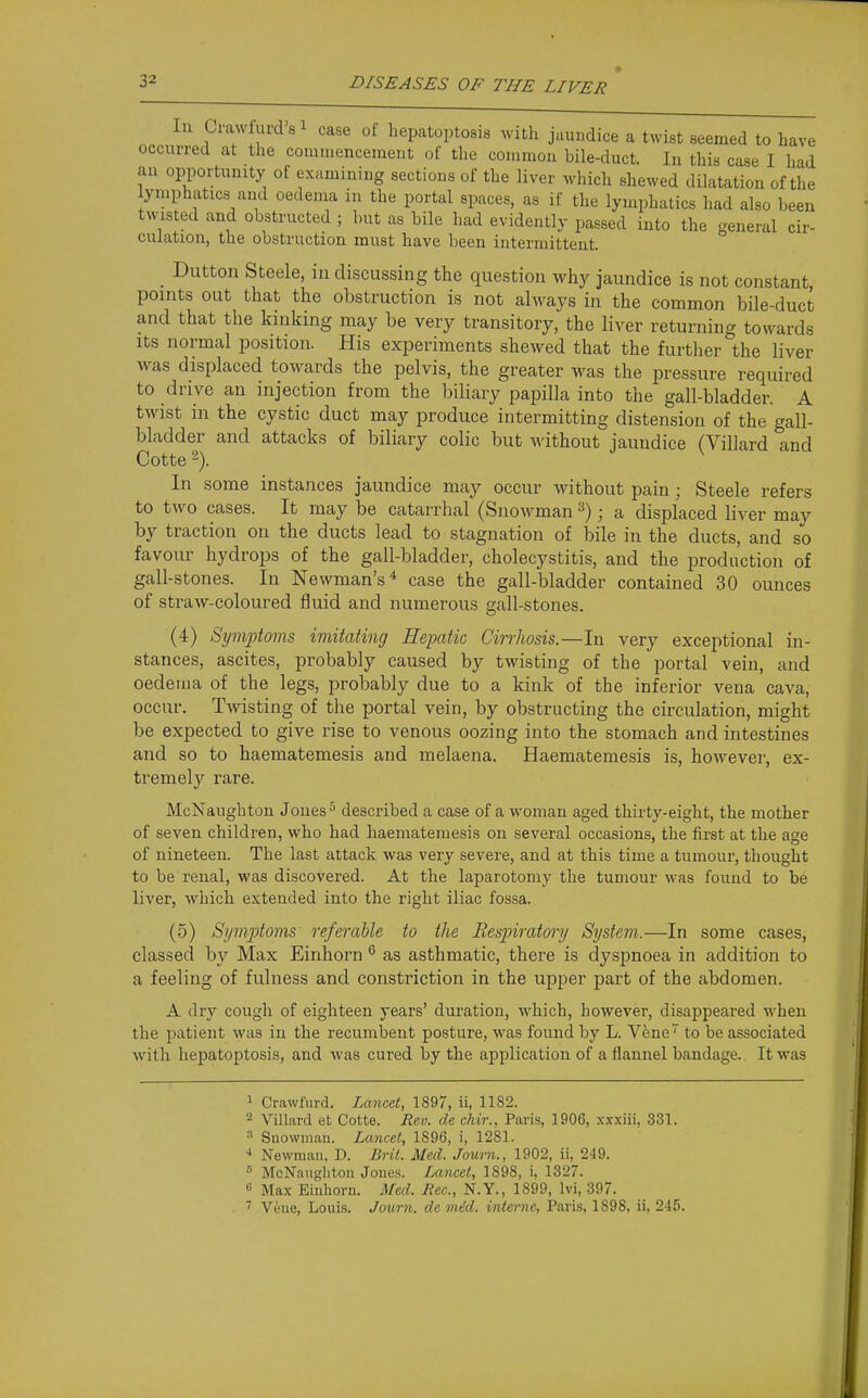 In Crawfurd'si case of hepatoptosis with jaundice a twist seemed to have occurred at the commencement of the common bile-duct. In this case I had an opportunity of examining sections of the liver which shewed dilatation of the lymphatics and oedema in the portal spaces, as if the lymphatics had also been t^v•lsted and obstructed ; but as bile had evidently passed into the general cir- culation, the obstruction must have been intermittent. Button Steele, in discussing the question why jaundice is not constant, points out that the obstruction is not always in the common bile-duct and that the kinking may be very transitory, the liver returning towards Its normal position. His experiments shewed that the further the liver was displaced towards the pelvis, the greater was the pressure required to drive an injection from the biliary papilla into the gall-bladder. A twist in the cystic duct may produce intermitting distension of the gall- bladder and attacks of biliary colic but without jaundice (Villard and Cotte 2). In some instances jaundice may occur without pain; Steele refers to two cases. It may be catarrhal (Snowman ; a displaced liver may by traction on the ducts lead to stagnation of bile in the ducts, and so favour hydrops of the gall-bladder, cholecystitis, and the production of gall-stones. In Newman's* case the gall-bladder contained 30 ounces of straw-coloured fluid and numerous gall-stones. (4) Symptoms imitating Hepatic Cirrhosis.—In very exceptional in- stances, ascites, probably caused by twisting of the portal vein, and oedema of the legs, probably due to a kink of the inferior vena cava, occur. Twisting of the portal vein, by obstructing the circulation, might be expected to give rise to venous oozing into the stomach and intestines and so to haematemesis and melaena. Haematemesis is, however, ex- tremely rare. McNaugbton Jones ^ described a case of a woman aged thirty-eight, the mother of seven children, who had haematemesis on several occasions, the first at the age of nineteen. The last attack was very severe, and at this time a tumour, thought to be renal, was discovered. At the laparotomy the tumour was found to be liver, which extended into the right iliac fossa. (5) Symptoms referable to the Respiratory System.—In some cases, classed by Max Einhorn ® as asthmatic, there is dyspnoea in addition to a feeling of fulness and constriction in the upper part of the abdomen. A dry cough of eighteen years' duration, which, however, disappeared when the patient was in the recumbent posture, was found by L. Vene to be associated with hepatoptosis, and was cured by the application of a flannel bandage. It was 1 Cravvfiird. Lancet, 1897, ii, 1182. 2 Villard et Cotte. Rev. de chir., Paris, 1906, xxxiii, 331. Suowman. Lancet, 1896, i, 1281. •* Newman, D. Brit. Med. Journ., 1902, ii, 249. McNatigliton Joue.s. Lancet, 1898, i, 1327. « Max Einhorn. Med. Rec, N.Y., 1899, Ivi, 397. ' Vene, Louis. Journ. de mid. interne, Paris, 1898, ii, 245.