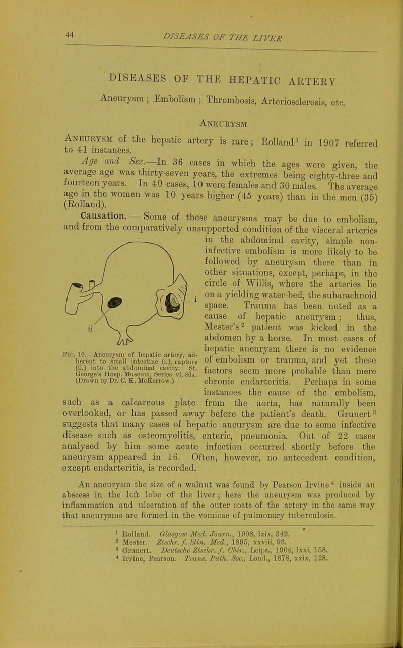 DISEASES OF THE HEPATIC ARTERY Aneurysm; Embolism; Thrombosis, Arteriosclerosis, etc. Aneurysm Aneurysm of the hepatic artery is rare; Rollandi in 1907 referred to 41 instances. Age and Sex.—In 36 cases in which the ages M^ere given, the average age was thirty-seven years, the extremes being eighty-three and fourteen years. In 40 cases, 10 were females and 30 males. The average age in the women was 10 years higher (45 years) than in the men (35) (Rolland). Causation. — Some of these aneurysms may be due to embolism, and from the comparatively unsupported condition of the visceral arteries in the abdominal cavity, simple non- infective embolism is more likely to be followed by aneurysm there than in other situations, except, perhaps, in the circle of Willis, where the arteries lie on a yielding water-bed, the subarachnoid space. Trauma has been noted as a cause of hepatic aneurysm; thus, Hester's 2 patient was kicked in the abdomen by a horse. In most cases of hepatic aneurysm there is no evidence of embolism or trauma, and yet these factors seem more probable than mere chronic endarteritis. Perhaps in some instances the cause of the embolism, from the aorta, has naturally been overlooked, or has passed away before the patient's death. Grunert^ suggests that many cases of hepatic aneurysm are due to some infective disease such as osteomyelitis, enteric, pneumonia. Out of 22 cases analysed by him some acute infection occurred shortly before the aneurysm appeared in 16. Often, however, no antecedent condition, except endarteritis, is recorded. An aneurysm the size of a walnut was found b}'^ Pearson Irvine * inside an abscess in the left lobe of the liver; here the aneurysm was produced by inflammation and ulceration of the outer coats of the artery in the same way that aneurysms are formed in the vomicae of pulmonary tuberculosis. * ^ Rolland. Glasgow Med. Journ., 1908, Ixix, 342. 2 Mester. Zlschr.f. klin. Med., 1895, xxviii, 93. * Grimert. Deutsche Ztschr. f. Chir., Leijjz., 1904, Ixxi, 158. * Irviue, Pearson. Trans. Path. Soc., Loud., 1878, xxix, 128. Fio. 10.—Aneurysm of hepatic artery, ad- herent to small intestine (i.), rupture (ii.) into tlie abdominal cavity. St. George's Hosp. Museum, Series vi, 86a. (Drawn by Dr. C. K. McKerrow.) such as a calcareous plate