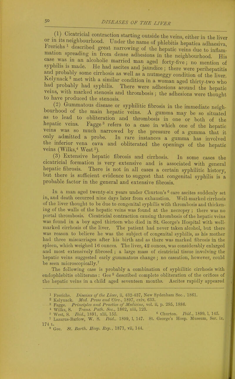 (1) Cicatricial contraction starting outside the veins, either in the liver T Tf'^^'^^T^- ^^'^^^ «f phlebitis hepatica adhaesiva, iierichs described great narrowing of the hepatic veins due to inflam- mation spreading in from dense adhesions in the neighbourhood. His case was in an alcoholic married man aged forty-five; no mention of syphilis IS made. He had ascites and jaundice ; there were perihepatitis and probably some cirrhosis as well as a nutmeggy condition of the liver ivelynack - met with a similar condition in a woman aged thirty-two who had probably had syphilis. There were adhesions around the hepatic veins, with marked stenosis and thrombosis; the adhesions were thought to have produced the stenosis. (2) Gummatous disease or syphilitic fibrosis in the immediate neigh- bourhood of the main hepatic veins. A gumma may be so situated as to lead to obliteration and thrombosis in one or both of the hepatic veins. Fagge^ refers to a case in which one of the hepatic veins was so much narrowed by the pressure of a gumma that it only admitted a probe. In rare instances a gumma has involved the inferior vena cava and obliterated the openings of the hepatic veins (Wilks,^ West '->). r & i (3) Extensive hejDatic fibrosis and cirrhosis. In some cases the cicatricial formation is very extensive and is associated with general hepatic fibrosis. There is not in all eases a certain syphilitic history, but there is sufficient evidence to suggest that congenital syphilis is a probable factor in the general and extensive fibrosis. In a man aged twenty-six years under Churton's  care ascites suddenly set in, and death occurred nine days later from exhaustion. Well-marked cirrhosis of the liver thought to be due to congenital syphilis with thrombosis and thicken- ing of the walls of the hepatic veins was found at the necropsy ; there was no portal thrombosis. Cicatricial contraction causing thrombosis of the hepatic veins was found in a boy aged thirteen who died in St. George's Hospital with well- marked cirrhosis of the liver. The jDatient had never taken alcohol, but there was reason to believe he was the subject of congenital syphilis, as his mother had three miscarriages after his birth and as there Avas marked fibrosis in the spleen, which weighed 16 ounces. The liver, 42 ounces, was considerably enlarged and most extensively fibrosed ; a large mass of cicatricial tissue involving the hepatic veins suggested early gummatous change; no caseation, hoAvever, could be seen microscopically.^ The following case is probably a combination of syphilitic cirrhosis with endophlebitis obliterans : Gee ^ described complete obliteration of the orifices of the hepatic veins in a child aged seventeen months. Ascites rapidly appeared 1 Frerichs. Diseases of the Live/r, ii, 432-437, New Sydenham Soc, 1861. 2 Kelynack. Med. Press and Circ, 1897, cxiv, 633. ^ Fagge. Principles ami Practice of Medicine, vol. ii, p. 295, 1886. ** Wilks, S. Trans. Path. Soc, 1862, xiii, 123. West, S. Ibid., 1891, xlii, 155. « Chnrton. Ibid., 1S99, 1, 145. 7 Lazarus-Barlow, W. S. Jbid., 1899, 1, 147. St. George's Hosp. Museum, Ser. ix, 174 L. 8 Gee. St. Barth. IIosp. Rep., 1871, vii, 144.