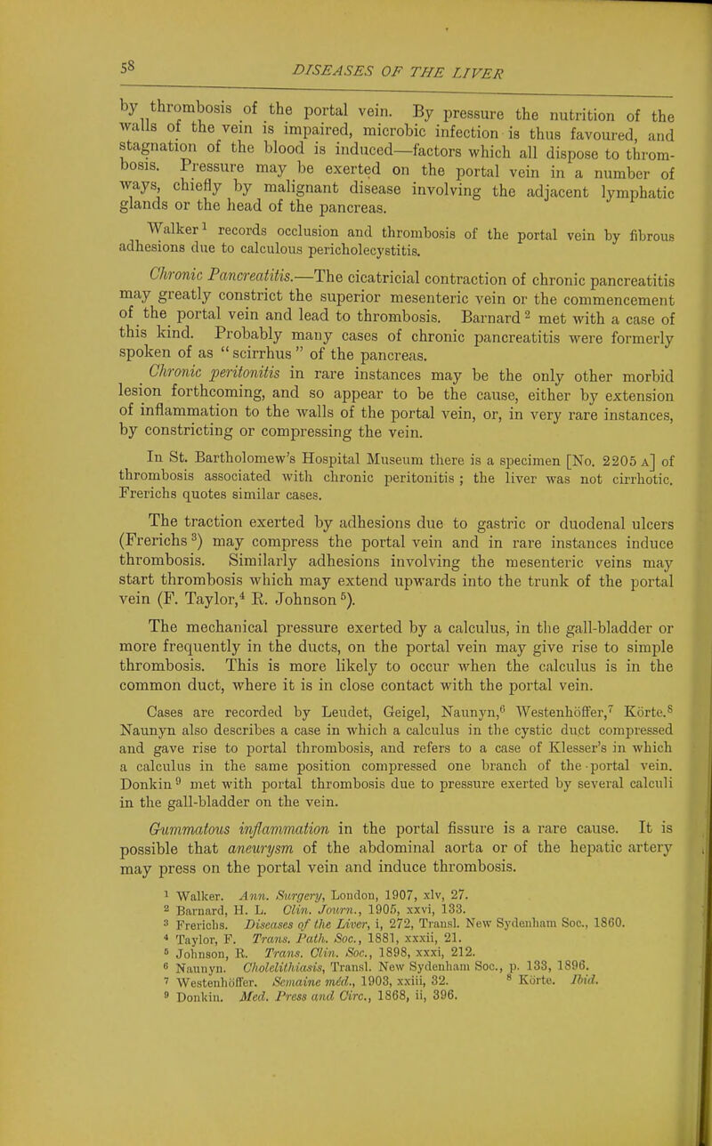 by thrombosis of the portal vein. By pressure the nutrition of the walls ot the vein is impaired, microbic infection is thus favoured, and stagnation of the blood is induced—factors which all dispose to throm- bosis. Pressure may be exerted on the portal vein in a number of ways chiefly by malignant disease involving the adjacent lymphatic glands or the head of the pancreas. Walker 1 records occlusion and thrombosis of the portal vein by fibrous adhesions due to calculous pericholecystitis. Chronic Pancreatitis.—The cicatricial contraction of chronic pancreatitis may greatly constrict the superior mesenteric vein or the commencement of the_ portal vein and lead to thrombosis. Barnard ^ met with a case of this kind. Probably many cases of chronic pancreatitis were formerly spoken of as  scirrhus  of the pancreas. ^ Chronic peritonitis in rare instances may be the only other morbid lesion forthcoming, and so appear to be the cause, either by extension of inflammation to the walls of the portal vein, or, in very rare instances, by constricting or compressing the vein. In St. Bartholomew's Hospital Museum there is a specimen [No. 2205 a] of thrombosis associated with chronic peritonitis ; the liver was not cirrhotic. Frerichs quotes similar cases. The traction exerted by adhesions due to gastric or duodenal ulcers (Frerichs ^) may compress the portal vein and in rare instances induce thrombosis. Similarly adhesions involving the mesenteric veins may start thrombosis which may extend upwards into the trunk of the portal vein (F. Taylor,* E. Johnson The mechanical pressure exerted by a calculus, in the gall-bladder or more frequently in the ducts, on the portal vein may give rise to simple thrombosis. This is more likely to occur when the calculus is in the common duct, where it is in close contact with the portal vein. Cases are recorded by Leudet, Geigel, Naunyn,^ Westenhdifer,'' Korte.^ Naunyn also describes a case in which a calculus in the cystic duct compressed and gave rise to portal thrombosis, and refers to a case of Klesser's in which a calculus in the same position compressed one branch of the portal vein. Donkin ^ met with portal thrombosis due to pressure exerted by several calculi in the gall-bladder on the vein. Gummatous inflammation in the portal fissure is a rare cause. It is possible that aneurysm of the abdominal aorta or of the hej^atic artery may press on the portal vein and induce thrombosis. ^ Walker. Ann. Surgery, London, 1907, xlv, 27. 2 Barnard, H. L. Clin. Jonrn., 190.5, xxvi, 133. 3 Frericlis. Diseases of the Liver, i, 272, Trausl. New Sydenham Soc, 1860.  Taylor, F. Trans. Path. Soc, 1881, xxxli, 21. = Johnson, R. Trans. Clin. Soc, 1898, xxxi, 212. 6 Naunyn. Cholelithiasis, Transl. New Sydenham Soc, p. 133, 1896. ' Westenhdffer. Scmainc mdd., 1903, xxiii, 32. ^ Korte. Jhid. 9 Donkin. Med. Press and Giro., 1868, ii, 396.