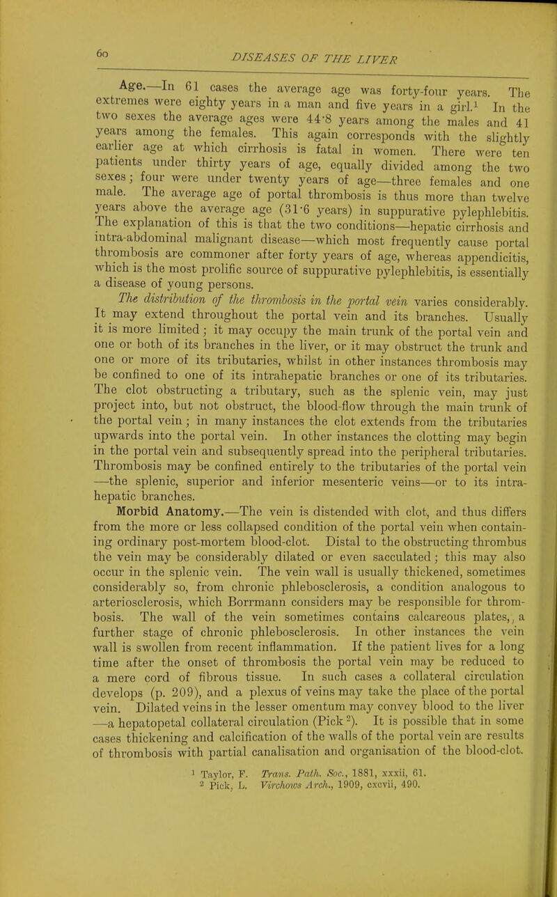 Age.—In 61 cases the average age was forty-four years The extremes were eighty years in a man and five years in a gii'l.i In the two sexes the average ages were 44-8 years among the males and 41 years among the females. This again corresponds with the slightly earlier age at which cirrhosis is fatal in women. There were ten patients under thirty years of age, equally divided among the two sexes; four were under twenty years of age—three females and one male. The average age of portal thrombosis is thus more than twelve years above the average age (31-6 years) in suppurative pylephlebitis. The explanation of this is that the two conditions—hepatic cirrhosis and intra-abdominal malignant disease—which most frequently cause portal thrombosis are commoner after forty years of age, whereas appendicitis, which is the most prolific source of suppurative pylephlebitis, is essentially a disease of young persons. TJie distrihdion of the thrombosis in the portal vein varies considerably. It may extend throughout the portal vein and its branches. Usually it is more limited; it may occupy the main trunk of the portal vein and one or both of its branches in the liver, or it may obstruct the trunk and one or more of its tributaries, whilst in other instances thrombosis may be confined to one of its intrahepatic branches or one of its tributaries. The clot obstructing a tributary, such as the splenic vein, may just project into, but not obstruct, the blood-flow through the main trunk of the portal vein; in many instances the clot extends from the tributaries upwards into the portal vein. In other instances the clotting may begin in the portal vein and subsequently spread into the peripheral tributaries. Thrombosis may be confined entirely to the tributaries of the portal vein —the splenic, superior and inferior mesenteric veins—or to its intra- hepatic branches. Morbid Anatomy.—The vein is distended with clot, and thus differs from the more or less collapsed condition of the portal vein when contain- ing ordinary post-mortem blood-clot. Distal to the obstructing thrombus the vein may be considerably dilated or even sacculated; this may also occur in the splenic vein. The vein wall is usually thickened, sometimes considerably so, from chronic phlebosclerosis, a condition analogous to arteriosclerosis, which Borrmann considers may be responsible for throm- bosis. The wall of the vein sometimes contains calcareous jilates,, a further stage of chronic phlebosclerosis. In other instances the vein wall is swollen from recent inflammation. If the patient lives for a long time after the onset of thrombosis the portal vein may be reduced to a mere cord of fibrous tissue. In such cases a collateral circulation develops (p. 209), and a plexus of veins may take the place oftheporttd vein. Dilated veins in the lesser omentum may convey blood to the liver —a hepatopetal collateral circulation (Pick -). It is possible that in some cases thickening and calcification of the walls of the portal vein are results of thrombosis with partial canalisation and organisation of the blood-clot. 1 Taylor, F. Trans. Path. Snc, 1881, xxxii, 61. 2 Pick, L. Virchows Arch., 1909, cxcvii, 490.