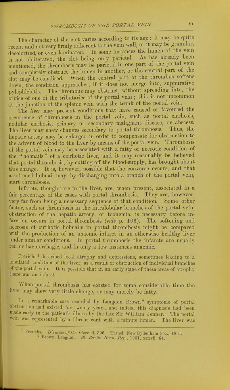 The character of the clot varies according to its age: it may be quite recent and not very firmly adherent to the vein wall, or it may be granular, decolorised, or even laminated. In some instances the lumen of the vein is not obliterated, the clot being only parietal. As has already been mentioned, the thrombosis may be parietal in one part of the portal vein and completely obstruct the lumen in another, or the central part of the clot may be canalised. When the central part of the thrombus softens down, the condition approaches, if it does not merge into, suppurative pylephlebitis. The thrombus may obstruct, without spreading into, the orifice of one of the tributaries of the portal vein ; this is not uncommon at the junction of the splenic vein with the trunk of the portal vein. The liver may present conditions that have caused or favoured the occurrence of thrombosis in the portal vein, such as portal cirrhosis, nodular cirrhosis, primary or secondary malignant disease, or abscess. The liver may shew changes secondary to portal thrombosis. Thus, the hepatic artery may be enlarged in order to compensate for obstruction to the advent of blood to the liver by means of the portal vein. Thrombosis of the portal vein may be associated with a fatty or necrotic condition of the  hobnails of a cirrhotic liver, and it may reasonably be believed that portal thrombosis, by cutting off the blood-supply, has brought about this change. It is, however, possible that the converse occurs, and that a softened hobnail may, by discharging into a branch of the portal vein, start thrombosis. Infarcts, though rare in the liver, are, when present, associated in a fair percentage of the cases with portal thrombosis. They are, however, very far from being a necessary sequence of that condition. Some other factor, such as thrombosis in the intralobular branches of the portal vein, obstruction of the hepatic artery, or toxaemia, is necessary before in- farction occurs in portal thrombosis (vw^e p. 106). The softening and necrosis of cirrhotic hobnails in portal thrombosis might be compared with the production of an anaemic infarct in an otherwise healthy liver under similar conditions. In portal thrombosis the infarcts are usually red or haemorrhagic, and in only a few instances anaemic. Frerichs ^ described local atrophy and depressions, sometimes leading to a lobulated condition of the liver, as a result of obstruction of individual branches of the portal vein. It is possible that in an early stage of these areas of atrophy there was an infarct. When portal thrombosis has existed for some considerable time the liver may shew very little change, or may merely be fatty. In a remarkable case recorded by Langdon Brown ^ symptoms of portal obstruction had existed for twenty years, and indeed this diagnosis had been made early in the patient's illness by the late Sir William Jenner. The portal vem was represented by a fibrous cord with a minute lumen. The liver was ' Frerichs. ■ Diseases of the Liver, ii, 396. Transl. New Sydenham Soc, 1861. Brown, Langdon. St. Barlh. IIosp. Rc}}., 1901, xx.wii, 64.